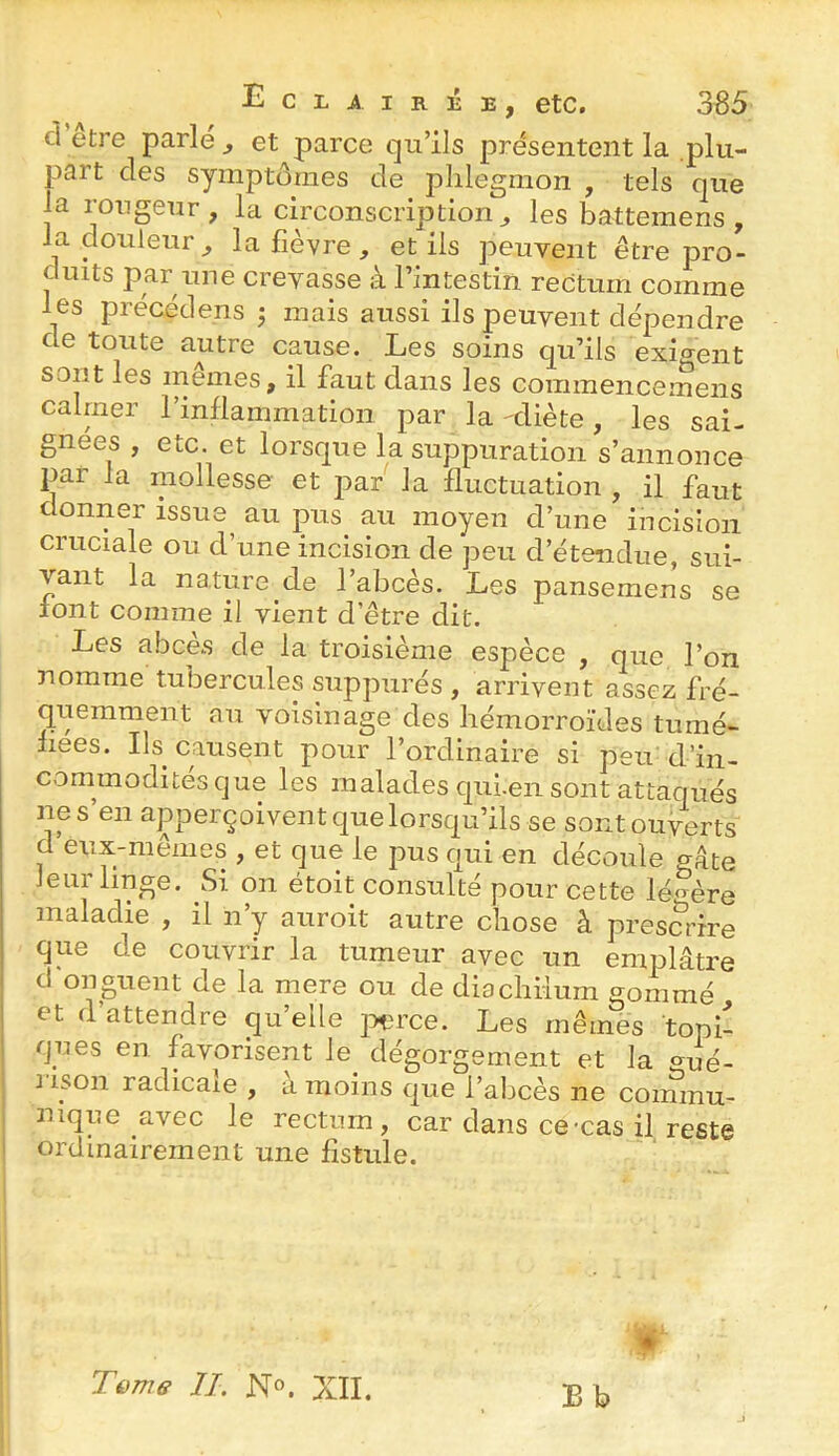 cl etre parle ^ et parce qu’ils présentent la plu- part des symptômes de phlegmon , tels que la rougeur , la circonscription^ les battemens , la douleur^ la fièvre, et ils peuvent être pro- duits par une crevasse à l’intestin rectum comme les précédens j mais aussi ils peuvent dépendre de toute autre cause. Les soins qu’ils exigent sont les memes, il faut dans les commencemens calmer l’inflammation par la -diète, les sai- gnées , etc. et lorsque la suppuration s’annonce par la mollesse et par la fluctuation , il faut donner issue^ au pus_ au moyen d’une incision cruciale ou d’une incision de peu d’étendue, sui- vant la nature de l’abcès. Les pansemens se font comme il vient d’être dit. Les abcès de la troisième espèce , que l’on nomme tubercules suppurés , arrivent assez fré- quemment au voisinage des hémorroïdes tumé- fiées. Ils causent pour l’ordinaire si peu d’in- commodités que les malades cjui.en sont attaqués ne s’en apperçoivent que lorsqu’ils se sont ouverts d eux-memes , et que le pus c|ui en découle gâte leur linge. Si on étoit consulté pour cette légère maladie , il n’y auroit autre chose à presmûre que de couvrir la tumeur avec un emplâtre d onguent de la mere ou de diachiium gommé I et d’attendre qu’elle ]5çrce. Les mêmes topi- ques en favorisent le dégorgement et la ^ué- 2 ison radicale , a moins que l’abcès ne commu- nique avec le rectum, car dans ce-cas il reste ' ordinairement une fistule. B b Tüme IL N®. XII.