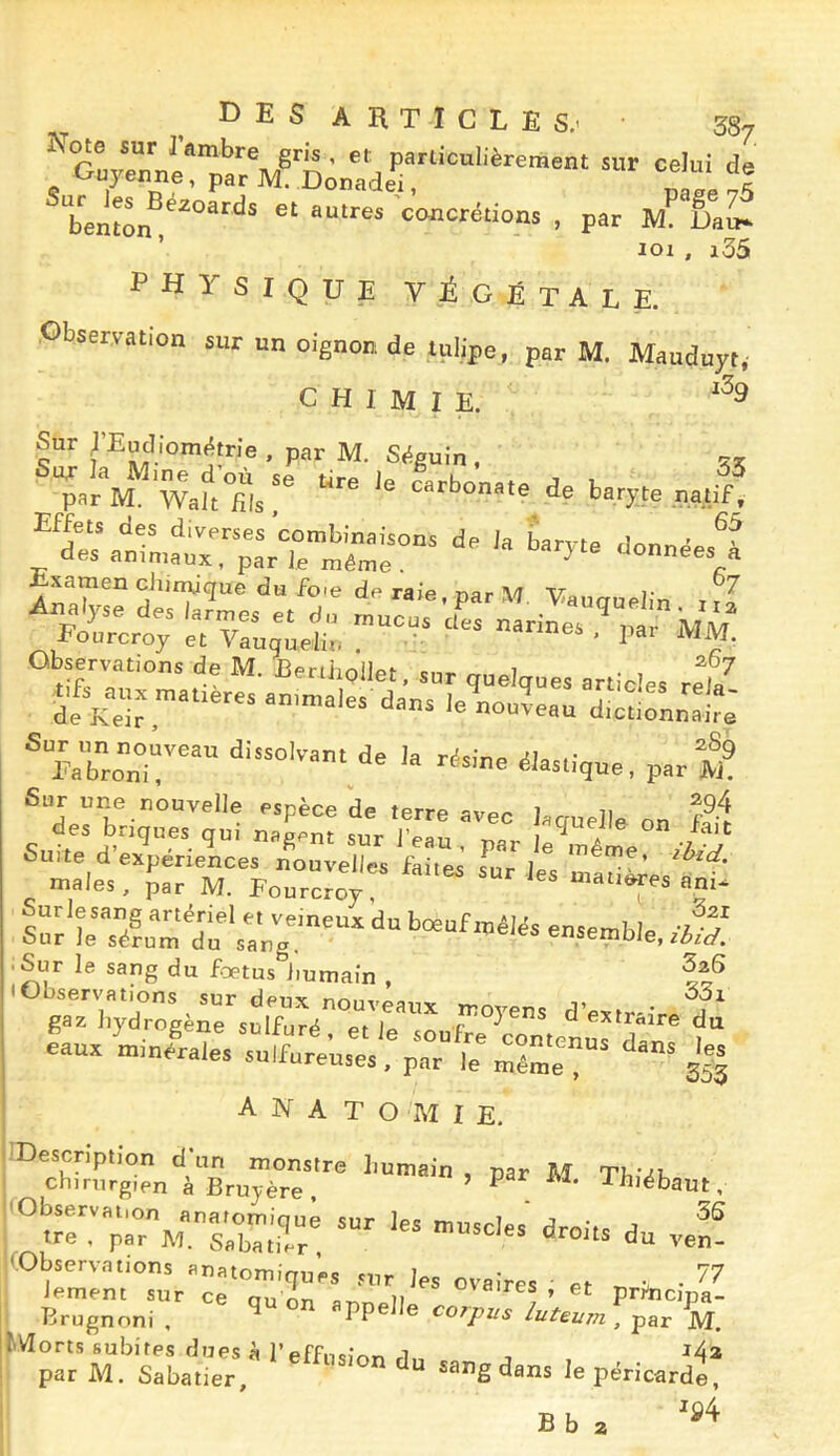 _ D E s A R T I C L E s.' • 38/ Rote sur Tambre gris, et particulièrement sur celui de Guyenne, par M. Donade^ , Z Je ,S * berlton t^osicrétions , par ÊaL ’ loi , i35 physique végétale. Observation sur un oignon de tulipe, par M. Mauduyt, CHIMIE. Sur EEudiom^trie , par M. St^guin . ’par'^M. WaltTls*^ carbonate de baryte natif, anrniat:;a\rrn^^^ ^^-néesl “|5;=s^.;:rs-L-s= ® Eabrcn~ la résine élastique, par M® Sur une nouvelle espèce de terre avpr ) u s“r'bTé?umï;‘sa;;,'““ •Sur le sang du fœtus Jiumain , • Observations sur deux nouveanv »r>r^, j. gaz hydrogène sulfuré, elle soufre rontcMsf“ eaua mmérales sulfureuses, par le même s|| anatomie. |'^Srg°en'^àBru7^^^^^ ^ Tbiëbaut, ;2repv.TbT.rr! -- KObservations anatomiques sur les ovaires ' et ^ iement sur ce nu n ^'«<res , et prtncina- Brugnoni , ^ appelle co^pz,s luteum , par V tVlorts subites dues Peffucirtr, , ^4a par M. Sabatier, ^ sang dans le péricarde, 04