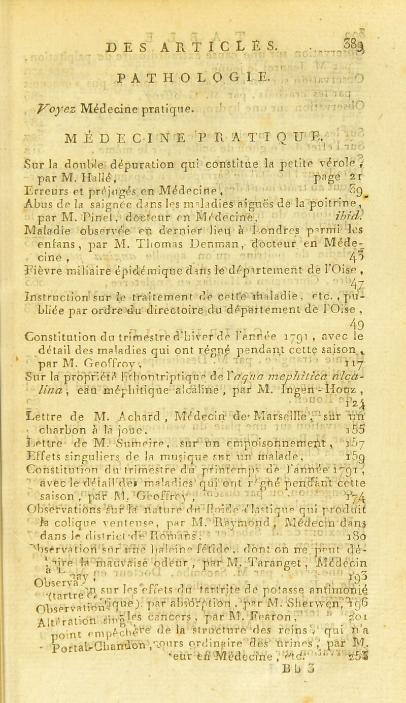 DES articles. ^^389^ PATHOLOGIE. I Médecine pratique. ' ' M É D E C I N E P R A T I Q U E. ■iL.i Tf; Sur la drmWe dépuration qui constitue la petite vérole / parM. Hallé, P^ge Erreurs et préjtigés en Médecine, ' Abus de la saignée dans les m'’ladies aigues de la poitrine,^ par M. Pinel, dôfcfeur en Médecine, ihr'd. Aîaladie observée en dernier lieu à Londres p^rmi les enlans , par M. Tliomas Denman, docteur en Méde- cine , , ■ . ■ ‘ 4^ Eièvre miliaire épidémique dans le'département de l’Oise , Instruction sur Je traitement de cetfe' rhaladie, etc. , pu- bliée par ordre-'du directoire du département de l'Oise , Constitution du trimestre d hiver de 1 année 1791 , avec le détail des maladies qui ont régné pendan,l cettç saison.», par M. Geoffroy, ■ • ’ 117 Sur la pro'pfiété ITrliontriptique de Xnq'jin mephitica nlcù.- lina , eau mécliitique-alcaline , par M. Ingén - Hooz , Lettre de M. Achard, Médecin de-Marscillë y sur un • charbon à la joue. . ' i55 Lettre de M. Sumeire, sur un empoisonnement, 167 Effets singuliers, de la muçique sur un malade, i5g Constitution du trimestre du péintemjis de l'année ipgi J avec le Tléiail de* maladies'qüi' orit r'gné pentfân't cette saison , par M. 'Geoffroy , -'i ‘ • ’’ V74 Observations’sbf hf nature dn'niûfle élr.'tiqu'’ qui produit h colique venleusf', par AI. Raymond , Aîédecin dani dans le districi de Romans . ' ' :8o '^bsrrvatiori snr ùnc baleine fétide, r1hnt oh ne pHit dé- *, ^ire la rnauVaisé odeur , par^M. Taranget, idédècin Ob5<Tv’a7' , . r-, . , , ■,‘j , .■ (tartre'él chefs ntr tarinte de potasse antimcmié Ohservatidn^T^^)- pf'*' «''l’fô'éfli'on . .par M. Slierwcy^gG Altération singles cancers , par iM. Eearon, ' ^ 2'o t oint enipéclté^*^ la sirii'Cturc des reins v' qui n’a - PortalrCbandon ,'lÇnrs ordin.aire des''nriiies ,yp,y M. •eür feh Médecine .' é'td’' tzt&S
