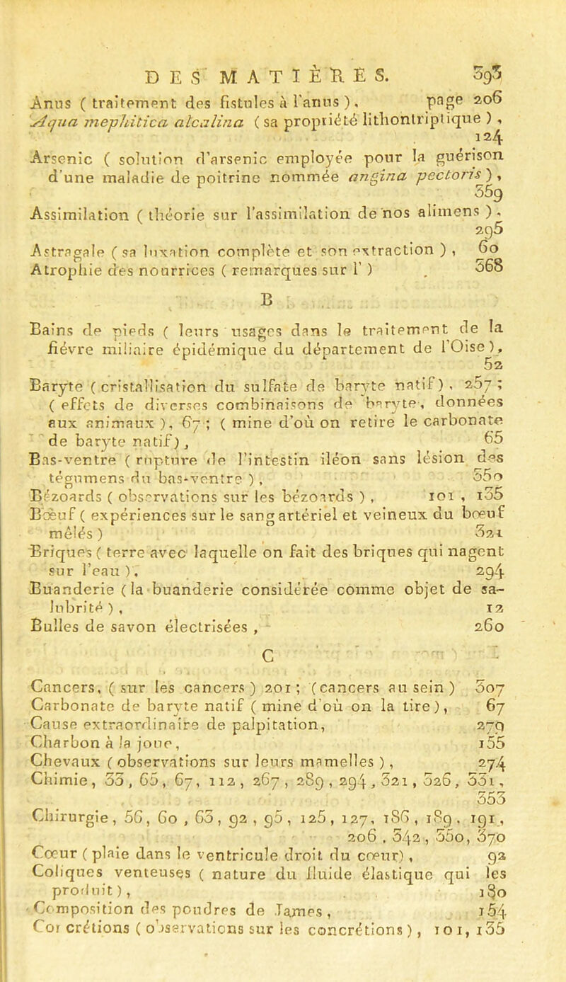 DES MATIÊÏIES. ogS Anus (traitement des fistules à l'anns ), \Aqua mephitica alcalina ( sa propriété lithonlriptique ) , 124 Arsenic ( solution d’arsenic employée pour la guérison d’une maladie de poitrine nommée angina pecton's'), 559 Assimilation ( théorie sur l’assimilation de nos alimens ). 296 Astragale ( sa luxation complète et son extraction ) , Qo Atrophie des nourrices ( remarques sur r ) , 568 B Bains de pieds ( leurs usages dans le traitement de la fièvre miliaire épidémique du département de l’Oise), 52 Baryte (cristallisation du sulfate de baryte natif), 267; ( effets de diverses combinaisons de baryte, données aux animaux ), 67 ; ( mine d’où on retire le carbonate ' de baryte natif), 65 Bas-ventre ( rupture de l’intestin iléon sans lésion des tégnmens du bas-ventre ) , 55o Bt-zoards ( observations sur les bezoards ) , 101 , i35 Boeuf ( expériences sur le sang artériel et veineux du boeuf mêlés ) 5x1 Briques ( terre avec laquelle on fait des briques qui nagent sur l’eau ). 294 Buanderie ( la buanderie considérée comme objet de sa- lubrité^), T 2 Bulles de savon électrisées , 260 Cancers, (sur les cancers) 201; (cancers au sein ) Soy Carbonate de baryte natif ( mine d'où on la tire), 67 Cause extraordinaire de palpitation, 279 Charbon à la jonc, i55 Chevaux ( observations sur leurs mamelles ), 274 Chimie, 35, 65, 67, 112, 267 , 289,294,52i, 526, 55i, 553 Chirurgie, 56, 60,65, 92 , g5 , 126 , 127, i8G , iSg . igi, 206,542,55o, 370 Coeur ( plaie dans le ventricule droit du coeur), ga Coliques venteuses ( nature du fluide élastique qui les produit), 180 Composition des poudres de lames, j54 Cor crétions ( o’rservations sur les concrétions), loi, i35