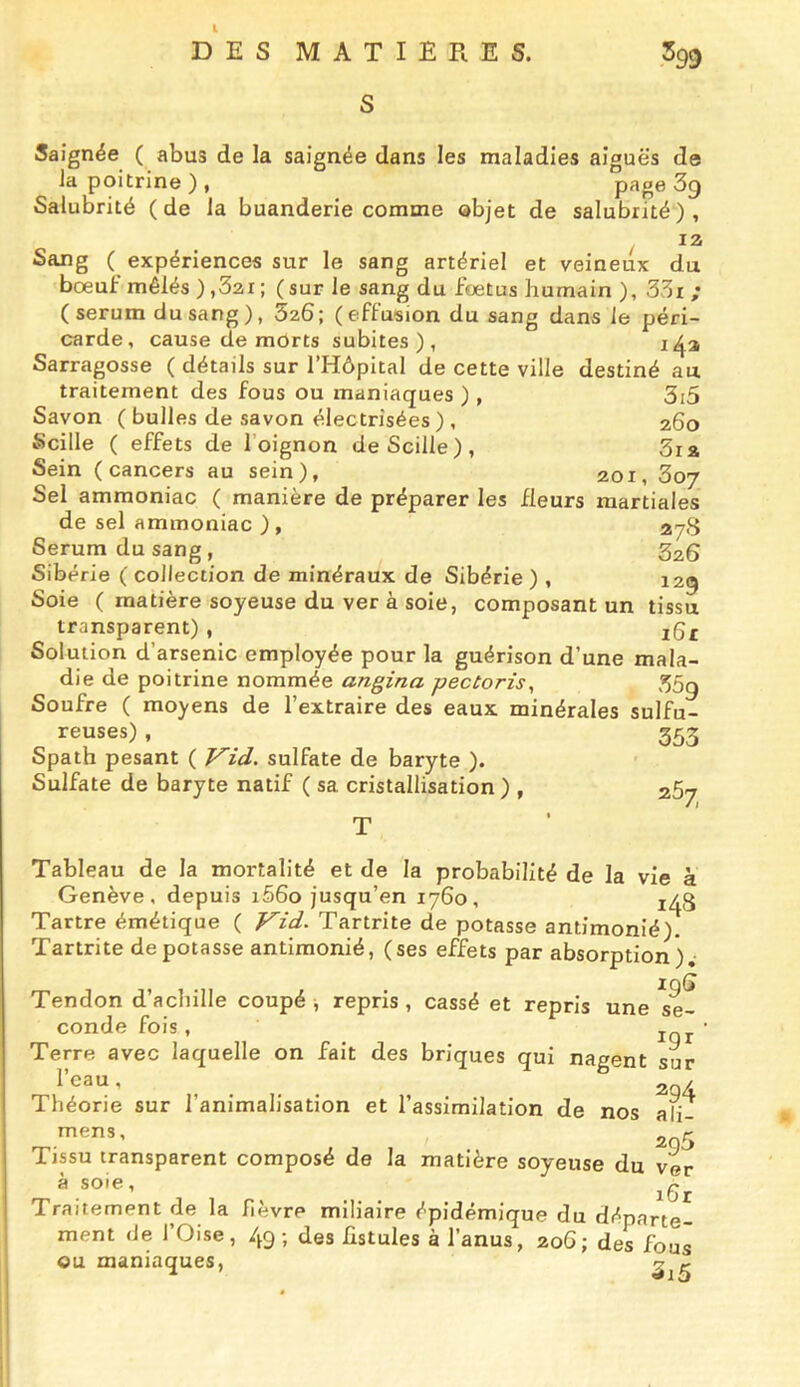 DES MATIERES. S .399 Saignée ( abus de la saignée dans les maladies aiguës de la poitrine), page 3g Salubrité (de la buanderie comme objet de salubrité), 12 Sang ( expériences sur le sang artériel et veineux du boeui: mêlés ) ,32i ; ( sur le sang du foetus humain ), 33x ; (sérum du sang), 526; (effusion du sang dans le péri- carde, cause de morts subites), 1^3 Sarragosse ( détails sur l’Hôpital de cette ville destiné au traitement des fous ou maniaques ), 3i5 Savon ( bulles de savon électrisées) , 260 Scille ( effets de l’oignon deScille), 3ia Sein (cancers au sein), 201, 3oy Sel ammoniac ( manière de préparer les fleurs martiales de sel ammoniac ) , 27S Sérum du sang , S26 Sibérie ( collection de minéraux de Sibérie ) , 12g Soie ( matière soyeuse du ver à soie, composant un tissu transparent), ig£ Solution d’arsenic employée pour la guérison d’une mala- die de poitrine nommée angina pectoris^ 35q Soufre ( moyens de l’extraire des eaux minérales sulfu- reuses) , _ 553 Spath pesant ( V^id. sulfate de baryte ). Sulfate de baryte natif ( sa cristallisation ) , Tableau de la mortalité et de la probabilité de la vie à Genève, depuis i56o jusqu’en 1760, 1^3 Tartre émétique ( Vid. Tartrite de potasse antimonié). Tartrite dépotasse antimonié, (ses effets par absorption). Tendon d’achille coupé -, repris , cassé et repris une conde fois, Terre avec laquelle on fait des briques qui nagent su l’eau, 19S se- Théorie sur l’animalisation et l’assimilation de nos ali- mens, Tissu transparent composé de la matière soyeuse du ver , . i6r Traitement de la fièvre miliaire épidémique du départe- ment de l’Oise, 49; des fistules à l’anus, 20G; des fous ou maniaques, ^^3
