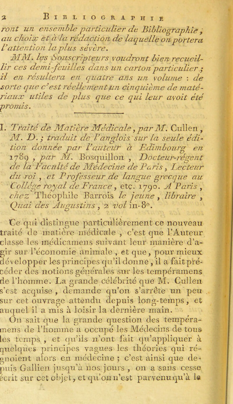 î BiBLIOGÎIAPHie j'ont un ensemble parùcidiej' de Bibliographie , au choix et à la rédaction de laquelle on portera rattention la plus sévère. MM. les Souscripteurs voudront bien recueil- lir ces demi-feuilles dans un carton particulier ; H en résultera en quatre ans un volume : de soi'te que c^est réellement un cinquième de maté- riaux utiles de plus que ce qui leur avoit été promis. I. Traité de Matière Médicale, par M. Cullen , M. T). ; traduit de Vanrrlois sur la seule édi- tion donnée par Vautcilr à Edimbourg en 1789 , par M. Bosqiiillori , Docteur-régent de la Faculté de Médecine de Taris, Lecteur du roi , et Trofesseur de langue grecque au Collègue j'-oyal de France , etc. 1790- d Paris , chez Tliéopîiile Barrois le jeune , Ubrab'e , Qiuii des Augustins , 2 vol in-8*^. Ce qui distingue particulièrement ce nouveau traité de matière medicale , c’est que l’Auteur classe les inédicarnens suivant leur manière d’a- gir sur rècononiie animale , et que, pour mieux développer les principes qu’il donne , il a fait pré- céder des notions générales sur les ternpéramens de l’homme. La grande célébrité que M. Cullen s’est acquise, demande qu’on s’arrête un'peu sur cet ouvrage attendu depuis long-temps, et auquel il a mis a loisir la derniere main. Ou sait que la grande question des tempéra- mens de l’homme a occupé les Médecins de tous les temps , et qu’ils n’ont fait qu’appliquer à quelques principes vagues les théories qui ré- gnoient alors en médecine ; c’est ainsi que de- jmis Galiien jusqu’à nos jours , on a sans cesse écrit sur cet ülijet, et qu’on n’est parvenuqu’à le