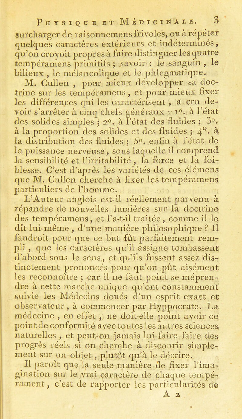 surcharger de raisonnemens frivoles, ou à répéter quelques caractères extérieurs et indéterminés, qu’on croyoit propres à faire distinguer les quatre tempéramens primitifs ; _savoir : le sanguin , le bilieux , le mélancolique et le plilegniatique. M. Cullen , pour mieux développer sa doc- trine sur les tempéramens , et pour mieux fixer les différences qui les caractérisent , a cru de- voir s’arrêter à cinq chefs généraux :■ i®. à l’état des solides simples ; 2°. à l’état des fluides ^ 3^. à la proportion des solides et des fluides ; 4^. à la distribution des fluides ; 5^'. enfin à l’état de la puissance nerveuse, sous laquelle il comprend la sensibilité et l’irritabilité , la force et la foi- blesse. C’est d’après les variétés de ces élémens que M. Cullen cherche à fixer les tempéramens particuliers de riiomme. L’Auteur anglois est-il réellement parvenu à répandre de nouvelles lumières sur la doctrine des tempéramens, et l’a-t-il traitée, comme il le dît lui-même , d’une manière philosophique ? Il fan droit pour que ce but fut parfaitement rem- pli , que les caractères qu’il assigne tombassent d’abord sous le sens, et qu’ils fussent assez dis- tinctement prononcés pour qu’on pût aisément les reconnoître j car il ne faut point se mépren- dre à cette marche unique qu’ont constamment suivie les Médecins doués d’un esprit exact et 1 observateur, à commencer par Hyppocrate. La médecine , en effet , ne doit-elle point avoir ce point de conformité avec toutes les autres sciences naturelles , et peut-on jamais lui faire faire des progrès réels si on cherche à discourir simple- ment sur un olqet, plutôt qu’à le décrire. Il paroît que la seule manière de fixer l’iraa- ginatlon sur le vrai caractère de chaque tempé- I rament, c’est de rapporter les particularités de A 2
