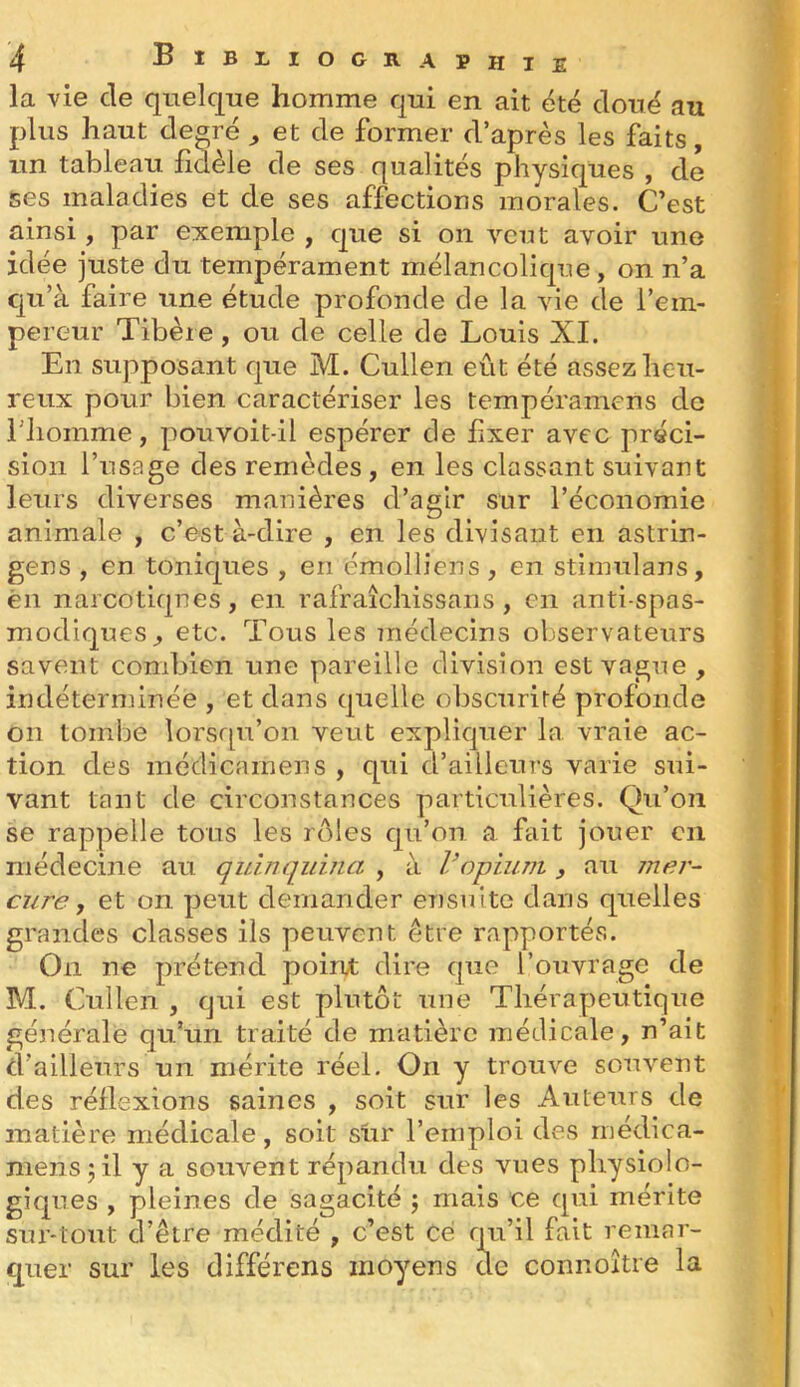 BîBIilOClVAPHlE la vie de quelque homme qui en ait été doué au plus haut degré ^ et de former d’après les faits, un tableau hdèle de ses qualités physiques , de ses maladies et de ses affections morales. C’est ainsi, par exemple , que si on veut avoir une idée juste du tempérament mélancolique, on n’a qu’à faire une étude profonde de la vie de l’em- pereur Tibère, ou de celle de Louis XL En supposant que M. Cullen eût été assez heu- reux pour bien caractériser les tempéramens de riiomme, pouvoit-il espérer de fixer avec préci- sion l’usage des remèdes , en les classant suivant leurs diverses manières d’agir sur l’économie animale , c’est à-dire , en les divisant en astrin- gens , en toniques , en émolliens, en stimulans, èn narcotiques, en rafraîcliissans , en anti-spas- modiques, etc. Tous les médecins observateurs savent combien une pareille division est vague, indéterminée , et dans quelle obscurité profonde on tombe lorsqu’on veut expliquer la vraie ac- tion des médicarnens , qui d’ailleurs varie sui- vant tant de circonstances particulières. Qu’on se rappelle tous les rôles qu’on a fait jouer en médecine au quinquina , à Vopium , au mer- cure, et on peut demander ensuite dans quelles grandes classes ils peuvent être rapportés. On ne prétend poiru; dire que l’ouvrage de M. Cullen , qui est plutôt une Thérapeutique générale qu’un traité de matière médicale, n’ait d’ailleurs un mérite réel. On y trouve souvent des réflexions saines , soit sur les Auteurs de matière médicale, soit sur l’emploi des médica- mens jil y a souvent répandu des vues physiolo- giques , pleines de sagacité j mais ce qui mérite sur-tout d’être médité , c’est ce qn’il fait remar- quer sur les différons moyens de connoître la