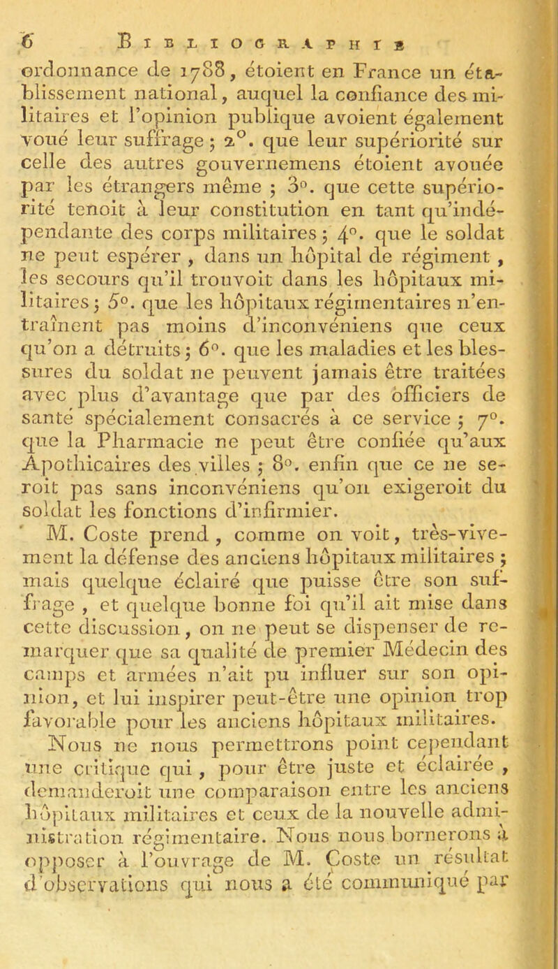 6* Bibi^iocraphis ordonnance de 17<S8, étoient en France un éta- blissement national, auquel la conliance des mi- litaires et l’opinion publique a voient également voué leur suffrage ; 2^. que leur supériorité sur celle des autres gouvernemens étoient avouée par les étrangers même j 3'^. que cette supério- rité tenoit à leur constitution en tant qu’indé- pendante des corps militaires 5 soldat ne peut espérer , dans un hôpital de régiment , les secours qu’il trouvoit dans les hôpitaux mi- litaires 5 5°. que les hôpitaux régimentaires n’en- traînent pas moins d’incoiivéniens que ceux qu’on a détruits 5 6^. que les maladies et les bles- sures du soldat ne peuvent jamais être traitées avec plus d’avantage que j^ar des officiers de santé spécialement consacres à ce service 5 7°. que la Pharmacie ne peut être confiée qu’aux Apothicaires des villes 5 8». enfin que ce ne se- roit pas sans inconvéniens qu’on exigeroit du soldat les fonctions d’infirmier. M. Coste prend, comme on voit, très-vive- ment la défense des anciens hôpitaux militaires ; mais quelque éclairé que puisse être son suf- frage , et quelque bonne foi qu’il ait mise dans cette discussion, on ne peut se dispenser de re- marquer que sa qualité de premier Médecin des camps et armées n’ait pu influer sur son opi- nion, et lui inspirer peut-être une opinion trop lavomble pour les anciens hôpitaux militaires. Nous ne nous permettrons point cej^eiidant une critique qui, pour être juste et éclairée , demaiideroit une comparaison entre les anciens hôpitaux militaires et ceux de la nouvelle admi- nistration régimentaire. Nous nous bornerons a opposer à l’ouvrage de M. Çoste un résidtat d’observations qui nous a été commimique pai*