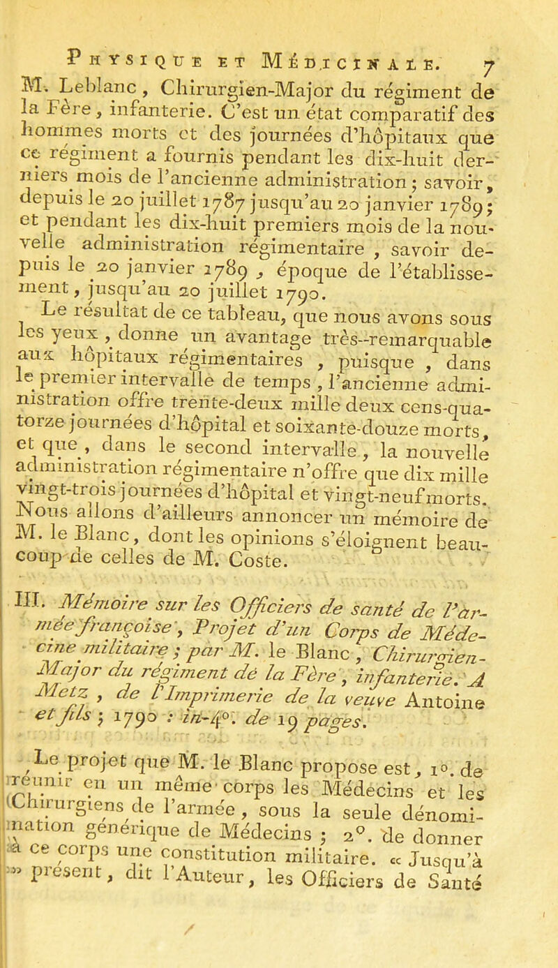 M. Lelîlanc , Chirnrgîen-Major du régiment de la Fère , infanterie. C’est un état comparatif des hommes morts et des journées d’hôpitaux que ce régiment a fournis pendant les dix-huit der- niers mois de l’ancienne administration; sayoir, depuis le 2.0 juillet 1787 jusqu’au 20 janvier 1789; et pendant les dix-huit premiers mois de la nou- velle administration régimentaire , savoir de- puis le 20 janvier 1789 ^ époque de l’établisse- ment, jusqu’au 20 juillet 1790. Le résultat de ce tableau, que nous avons sous les yeux , donne un avantage très-remarquable aux hôpitaux régimentaires , puisque , dans le prernier intervalle de temps , l’ancienne admi- nistration offre treiîte-deux mille deux cens-qua- torze journées d’hôpital et soixante-douze morts et que, dans le second intervalle, la nouvelle administration régimentaire n’offre que dix mille vingt-trois journées d’hôpital et vingt-neuf morts, adons d’ailleurs annoncer un mémoire de ivl. le Blanc, dont les opinions s’éloignent beau- coup ae celles de M. Coste. III. Mémoire sur les Officiers de santé de Var- mffifrançoise-, Projet d’un Coiys de Méde- cine militaire le Blanc, Chirurpien. I Major du régiment dé la Fère , infanterie, A Metz , de L’Imprimerie de la veuve Antoine et JiLs ; 1790 : irt-f. de 19 pages. Le projet que M. le Blanc propose est, lo. de ■ réunir eu un même-corps les Médecins et les iChirurgiens de l’armée, sous la seule dénomi- imation genenque de Médecins ; a, de donner ; -à ce corps une constitution militaire. « Jusqu’à J - présent, dit l’Auteur, les Officiers de Santé