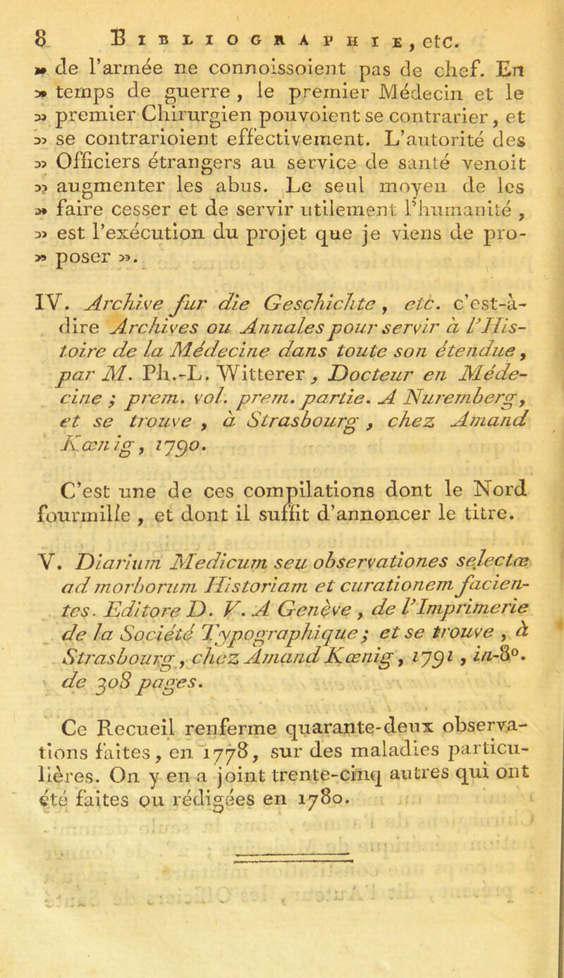 >• de l’armée ne connoissoient pas de chef. En y» temps de guerre , le premier Médecin et le » premier Chirurgien pouvoient se contrarier, et se contrarioient effectivement. L’autorité des Officiers étrangers au service de santé venoit D? augmenter les abus. Le seul moyen de les a* faire cesser et de servir utilement rhumanité , est l’exécution du projet que je viens de pro- poser >3. IV. Archive fur die GescliicJite, etc. c’est-à- dire Archives ou Annales pour servir à IGIis- toire de la Médecine dans toute son étendue, par M. Ph.-L. Witterer ^ Docteur en Méde- cine ; prem. vol. prern. partie. A Nuremberg, et se tiOlive , à Strasbourg, chez Arnaud Kami g, Z 75)0. C’est une de ces compilations dont le Nord fourmilie , et dont il suffit d’annoncer le titre. V. Diarium Medicum seu observationes selectœ ad morboruni Historiam et curationem facien- tcs. Edi tore D. V. A Genève , de V Imprimerie de la Société Eypogi'aphîque ; et se trouve , à Stj'asbouvg, chez ArnaudKœiiig f de ^oS pages. Ce Recueil renferme quarante-deux observa- tions faites, en^iyyB, sur des maladies particu- lières. On y en a joint trente-cinq autres qui ont été faites ou rédigées en 1780.