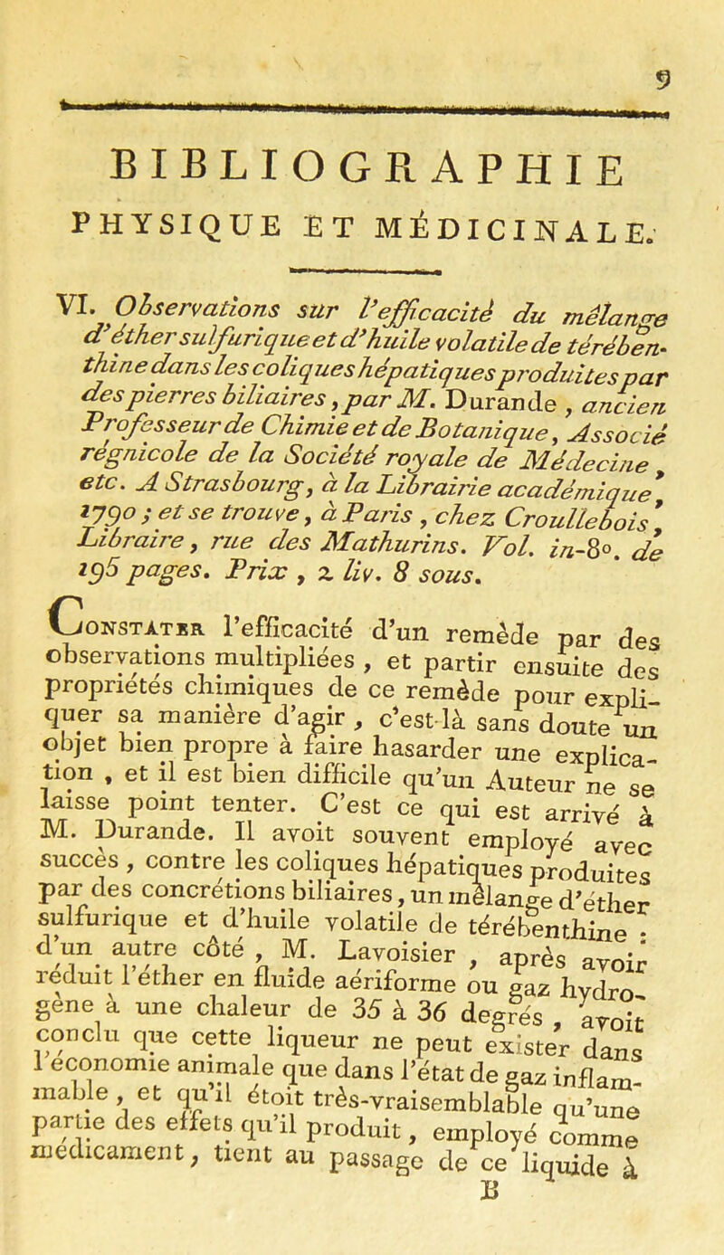BIBLIOGRAPHIE PHYSIQUE ET MÉDICINALE. \l. Observations sur l’efficacité du mélanae d éther su]furiqiLe et huile volatile de térében^ thine dans les coliques hépatiquesproduites par des pierres biliaires, par M, Durande , ancien Professeur de Chimie et de Botanique, Associé régnicole de la Société ro^yale de Médecine etc. A Strasbourg, à la Librairie académique* ijgo ; et se trouve, à Paris , chez Croullebois * Libraire, rue des Mathurins. Vol. in-Z^. d*e ^9^ Prix , z liv. 8 sous. /ONSTÀTER l’efficacité d’un remède par des observations multipliées , et partir ensuite des propriétés chimiques de ce remède pour expli quer sa manière d’agir, c’est là sans doute uiT objet bien propre a faire hasarder une explica- tion , et il est bien difficile qu’un Auteur ne se laisse point tenter. C’est ce qui est arrivé à M. Durande. Il avoit souvent employé avec succès , contre les coliques hépatiques produites par des concrétions biliaires, un mélange d’éther sulfurique et d’huile volatile de térébenthine • d un autre côté, M. Lavoisier , après avmn réduit l’éther en fluide aériforme ^u gaz hydro gene a une chaleur de 35 à 36 degrés , \roit conclu que cette liqueur ne peut exister dans 1 économie animale que dans l’état de gaz inflam- mable , et quil étoit très-vraisemblable qu’une partie des effets qu il produit, employé comme médicament; tient au passage de ce liquide à B