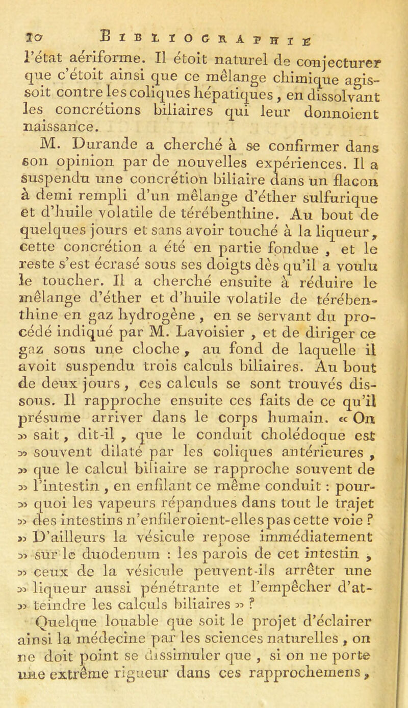 JO BlBrrOGRAPHTK 1 Gtfit âcriforniG. Il Gtoit iiciturGl d-G conjGCturGîf* <^HG C GtOlt B.1HS1 (^IIG CG lïIclângG clllIlll(^'Li0 g,gis— soit contrG Igs coliques hépatiques, en dissolvant les concrétions biliaires qui leur donnoient naissance. M. Durande a cherché à se confirmer dans son opinion par de nouvelles expériences. Il a suspendu une concrétion biliaire dans un flacon à demi rempli d’un mélange d’éther sulfurique et d’huile volatile de térébenthine. Au bout de quelques jours et sans avoir touché à la liqueur, cette concrétion a été en partie fondue , et le reste s’est écrasé sous ses doigts dés qu’il a voulu le toucher. Il a cherché ensuite à réduire le mélange d’éther et d’huile volatile de térében- thine en gaz hydrogène, en se servant du pro- cédé indiqué par M. Lavoisier , et de diriger ce gaz sous une cloche , au fond de laquelle il avoit suspendu trois calculs biliaires. Au bout de deux jours , ces calculs se sont trouvés dis- sous. Il rapproche ensuite ces faits de ce qu’il présume arriver dans le corps humain, «c On 35 sait, dit-il , que le conduit cholédoque est 30 souvent dilaté par les coliques antérieures , 35 que le calcul biliaire se rapproche souvent de 33 l’intestin , en enfilant ce même conduit ; pour- 33 quoi les vapeurs répandues dans tout le trajet 35 des intestins n’enfileroient-ellespas cette voie ? 35 D’ailleurs la vésicule repose immédiatement 35 sur le duodénum : les parois de cet intestin , 35 ceux de la vésicule peuvent-ils arrêter une 35 liqueur aussi pénétrante et l’empêcher d’at- 35 teindre les calculs biliaires 55 ? Quelque louable que soit le projet d’éclairer ainsi la médecine par les sciences naturelles , on ne doit point se dissimuler que , si on ne porte une extrême rigueur dans ces rapprochemens,