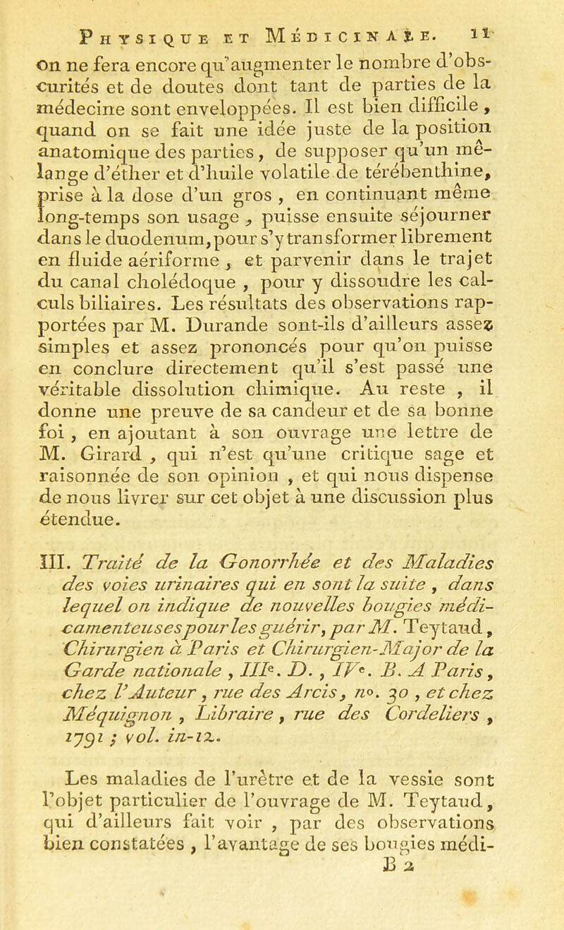 on ne fera encore qu’augmenter le nombre d’obs- curités et de doutes dont tant de parties de la médecine sont enveloppées. Il est bien difficile , quand on se fait ime idée juste de la position anatomique des parties , de supposer qu’un mé- langé d’étlier et d’huile volatile de térébenthine, prise à la dose d’un gros , en continuant même long-temps son usage , puisse ensuite séjourner dans le duodénum, pour s’y transformer librement en fluide aériforme , et parvenir dans le trajet du canal cholédoque , pour y dissoudre les cal- culs biliaires. Les résultats des observations rap- portées par M. Durande sont-ils d’ailleurs asseî simples et assez prononcés pour qu’on puisse en conclure directement qu’il s’est passé une véritable dissolution chimique. Au reste , il donne une preuve de sa candeur et de sa bonne foi , en ajoutant à son ouvrage une lettre de M. Girard , qui raisonnée de son de nous livrer sur étendue. III. Traité de la G-onorrhée et des Maladies des voies urinaires qui en sont la suite , dans lequel on indique de nouvelles bougies médi- camenteusesP ourle s guérir y par M. T eytaud, Chirurgien à Paris et Chirurgien-Major de la Garde nationale , IIP. D. , IV^. B. A Paris, chez VAuteur, rue des Arcis, no. ^o , et chez Méquignon , hibraire, rue des Cordeliers , f vol. in-iz. Les maladies de l’urètre et de la vessie sont l’objet particulier de l’ouvrage de M. Teytaud, qui d’ailleurs fait voir , par des observations bien constatées , l’avantage de ses bougies inédi- 13 2 n est quune critique sage et opinion , et qui nous dispense cet objet à une discussion plus