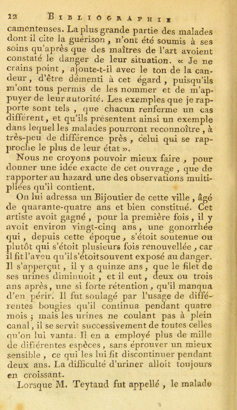 C3.inGHt6us0s. La. plus grand© parti© des malades dont il cite la guérison , n’ont été soumis à ses soins qu’après que des maîtres de l’art avoient constaté le danger de leur situation. «< Je ne crains point, ajoute-t-il avec le ton de la can- deur , d’être déjnenti à cet égard , puisqu’ils m ont tous permis de les nommer et de m’ap- puyer de leur autorité. Les exemples que je rap- porte sont tels , que chacun renferme un cas différent, et qu’ils présentent ainsi un exemple dans lequel les malades pourront reconnoître , à très-peu de différence près , celui qui se rap- proche le plus de leur état ». Nous ne croyons pouvoir mieux faire , pour donner une idée exacte de cet ouvrage , que de rapporter au hazard une des observations multi- pliées qu’il contient. On lui adressa un Bijoutier de cette ville , âgé de quarante-quatre ans et bien constitué. Cet artiste avoit gagné , pour la première fois , il y avoit environ vingt-cinq ans, une gonorrhée qui, depuis cette époque, s’étoit soutenue ou plutôt qui s’étoit plusieurs fois renouvellée ^ car il fit l’aveu qu’il s’étoitsouvent exposé au danger. Il s’apperçut, il y a quinze ans, que le filet de ses urines dimiiiuoit , et il eut, deux ou trois ans après, une si forte rétention, qu’il manqua d’en périr. 11 fut soulagé par l’usage de diffé- rentes bougies qu’il continua pendant quatre mois 5 mais les urines ne coulant pas à plein canal, il se servit successivement de toutes celles qu’on lui vanta. Il en a employé plus de mille de difjérentes especes, sans éprouver un mieux sensible , ce qui les lui fit discontinuer pendant deux ans. La diHiculté d’uriner alloit toujours en croissant.
