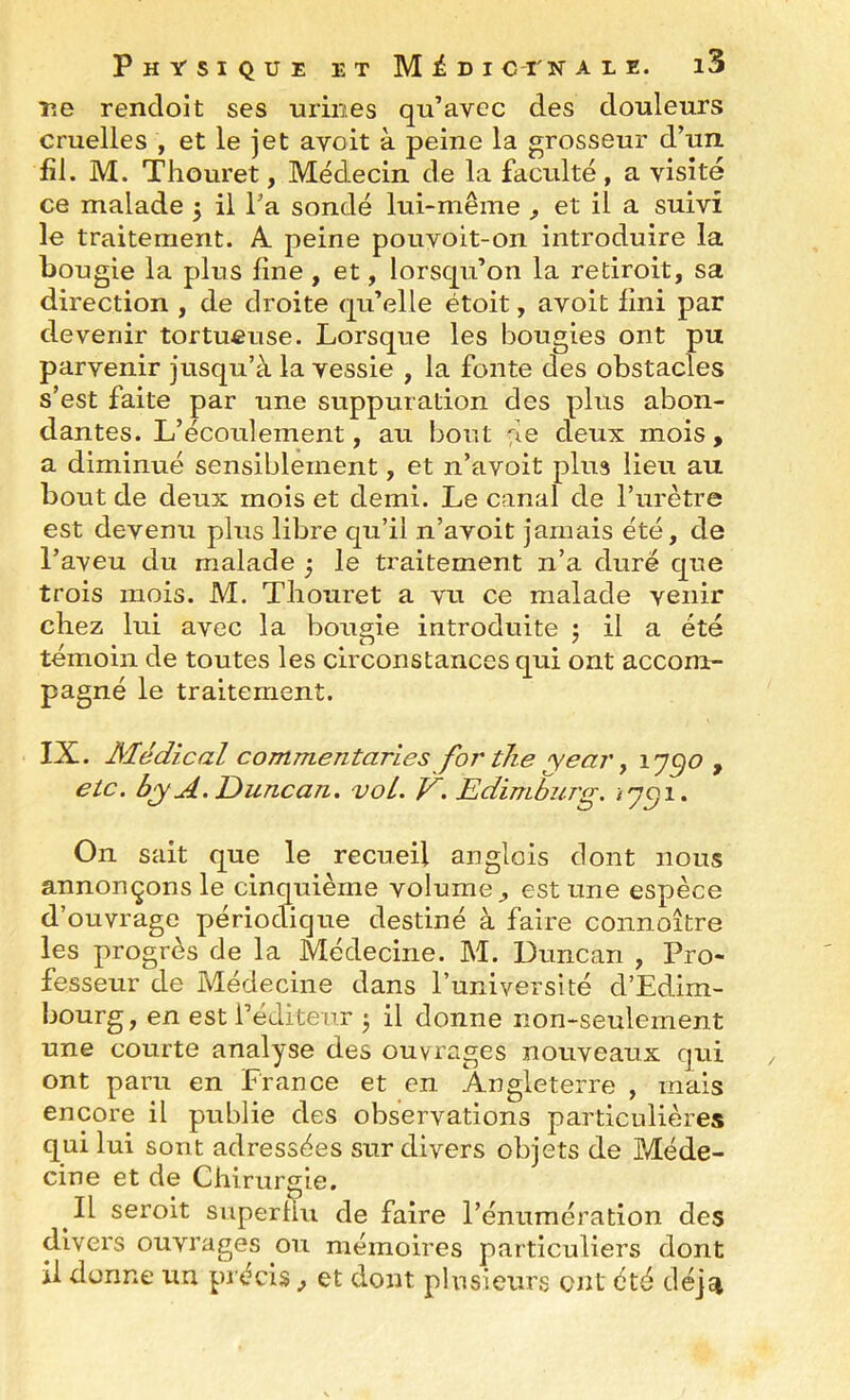 r*e rendoit ses urines qu’avec des douleurs cruelles , et le jet avoit à peine la grosseur d’un, fil. M. Thouret, Médecin de la faculté, a visité ce malade 5 il l’a sondé lui-même ^ et il a suivi le traitement. A. peine pouvoit-on introduire la bougie la plus fine, et, lorsqu’on la redroit, sa direction , de droite qu’elle étoit, avoit fini par devenir tortueuse. Lorsque les bougies ont pu parvenir jusqu’à la vessie , la fonte des obstacles s’est faite par une suppuration des plus abon- dantes. L’écoulement, au bout {æ deux mois, a diminué sensiblement, et n’avoit plus lieu au bout de deux mois et demi. Le canal de Turètre est devenu plus libre qu’il n’avoit jamais été, de l’aveu du malade j le traitement n’a duré que trois mois. M. Tliouret a vu ce malade venir chez lui avec la bougie introduite ; il a été témoin de toutes les circonstances qui ont accom- pagné le traitement. IX. Médical commentaries for tlie year, ly^o , etc. byA.Duncan. vol. V. Edimburg. ^7^1. On sait que le recueil anglois dont nous annonçons le cinquième volume est une espèce d’ouvrage périodique destiné à faire coiinoître les progrès de la Médecine. M. Duncan , Pro- fesseur de Médecine dans Puniversité d’Edim- bourg, en est l’éditeur j il donne non-seulement une courte analyse des ouvrages nouveaux qui ont paru en France et en Angleterre , mais encore il publie des observations particulières qui lui sont adressées sur divers objets de Méde- cine et de Chirurgie. Il seroit superfiu de faire l’énumération des divers ouvrages ou mémoires particuliers dont il donne un précis, et dont plusieurs OJit été dé]ci