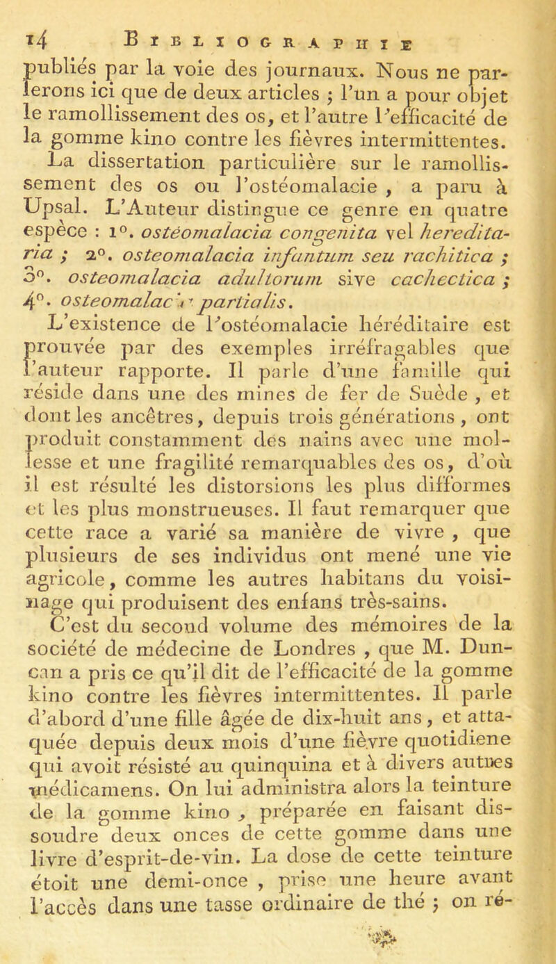 publies par la voie des journaux. Nous ne par- lerons ici c|ue de deux articles ; l’un a pour objet le ramollissement des os, et l’autre l ’efficacité de la gomme kino contre les bèvres intermittentes. La dissertation particulière sur le ramollis- sement des os ou l’ostéomalacie , a paru à Upsal. L’Auteur distingue ce genre en quatre espece : i'’. ostéomalacia congenita vel hei'edita- ri a ; 2,0. ostéomalacia injantum seu rachitica ; o^. ostéomalacia adulioi'um sive caclieclica ; 4 • osteomalac t t partialis. L’existence de Lostéomalacie héréditaire est Froiivée par des exemples irréfragables que auteur rapporte. Il parle d’une fbmille qui réside dans une des mines de fer de Suède , et dont les ancêtres, depuis trois générations , ont produit constamment des nains avec une mol- lesse et une fragilité remarquables des os, d’où il est résulté les distorsions les plus difformes et les plus monstrueuses. Il faut remarquer que cette race a varié sa manière de vivre , que plusieurs de ses individus ont mené une vie agricole, comme les autres liabitans du voisi- nage qui produisent des enfans très-sains. C’est du second volume des mémoires de la société de médecine de Londres , que M. Dun- can a pris ce qu’il dit de l’efficacité de la gomme kino contre les hèvres intermittentes. Il parle d’abord d’une fille âgée de dix-huit ans, et atta- quée depuis deux mois d’une fièvre quotidiene qui avoit résisté au quinquina et à divers autues inédicamens. On lui administra alors la teinture de la gomme kino , préparée en faisant dis- soudre deux onces de cette gomme dans une livre d’esprit-de-vin. La dose de cette teinture étoit une demi-once , prise une heure avant l’accès dans une tasse ordinaire de thé \ on ré-