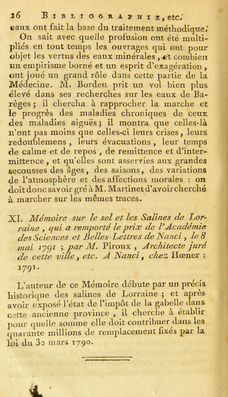 eaux ont fait la base du traitement méthodique; On sait avec quelle profusion ont été multi- pliés en tout temps les ouvrages qui ont pour objet les vertus des eaux minérales ,^'t combien un empirisme borné et un esprit d’exagération , ont joué un grand rôle dans cette partie de la Médecine. M. Bordeu prit un vol bien plus élevé dans ses recherches sur les eaux de Ba- règes 5 il chercha à rapprocher la marche et Ip progrès des maladies chroniques de ceux des maladies aiguës ; il montra que celles-là n’ont pas moins que celles-ci leurs crises, leurs redoublemens , leurs évacuations , leur temps de calme et de repos , de remittence et d’inter- mittence , et qu’elles sont asservies aux grandes secousses des âges, des saisons, des variations de l’atmosphère et des affections morales : on doit donc savoir gré à M. Martinet d’avoir cherché à marcher sur les mêmes traces. XI. Mémoire sur le sel et les Salines de Lor- raine , qui a remporté le prix de VAcadémie des Sciences et Belles Lettres de N and , le 8 mai j par M. Piroux , Architecte juré de cette ville, etc. A Nanci, chez Hœner ; 1791. L’auteur de ce Mémoire débute par un précis historique des salines de Lorraine ; et après avoir exposé l’état de l’impôt de la gabelle daris cette ancienne province , il cherche à établir pour quelle somme elle doit contribuer dans les quarante millions de remplacement fixés par la loi du 3o mars 1790.