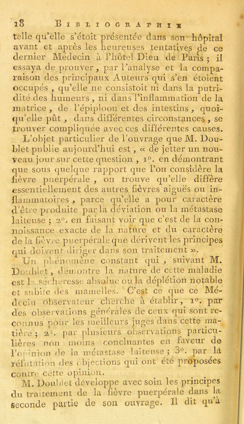 telle qu’elle s’étoit présentée clans son hôpital avant et après lès heureuses tentatives de ce dernier Médecin à riiôtel Dieu de Paris ; il essaya de prouver, par l ’analyse et la compa- raison des principaux Auteurs c[ui s’en étoient occupés , c[u’eile ne consistoit ni dans la putri- dité des humeurs , ni dans l’inflammation de la matrice , de l’épiploon et des intestins , c]Uoi- qu’elle pût ^ dans différentes circonstances , se trouver complir]uée avec ces differentes causes. L’objet particulier de l’ouvrage que M. Dou- blet publie aujourd’hui est, « de jetter un nou- veau jour sur cette cprestion , en démontrant que sous quelque rapport c]ue l’on considère la fièvre puerpérale , on trouve qu’elle diffère essentiellement des autres fièvres aiguës ou in- flammatoires y parce cpi’elle a pour caractère d’être produite parla déviation ou la métastase laiteuse ; 2.^’. en faisant voir que c’est de la con- noissance exacte de la nature et du caractère de la fièviO puerpérale cpie dérivent les principes c_[iii doivent dii iger dans son traitement 35. Un jii.émunène constant qui ^ suivant M. Douillet, démontre la nature de cette maladie est 1 sécin-resse absolue ou la déplétion notable et subire des mamelles. C’est ce que ce Mé- decin observateur cherche à établir, 1°. par des observations générales de ceux qui sont re- connus pour les meilleurs juges dans cette ma- tière ; 2'^. |iar plusieurs observations particu- lières non moins concluantes en faveur de l’op’aion de la métastase laiteuse; 0°. par réfutation des objections qui ont été proposées contre cette opinion. M. Doublet développe avec soin les principes du traitement de la fièvre puerpérale dans la seconde partie de son ouvrage. H dit qu’à
