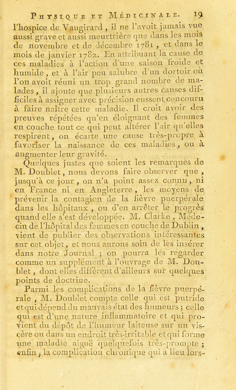riiospice de Vaiigira.rd , il ne l’avoit jamais vue aussi grave et aussi meurtrière rpie dans les mois de novembre et de décembre 17B1 , et dans le mois de janvier 1783. En attribuant la cause de ces maladies à l’actLoii d’une saison froide et humide , et à l’air peu salubre d’un dortoir ou Ton avoit réuni un trop grand nombre de ma- lades , il ajoute que plusieurs autres causes dif- ficiles à assigner avec précision eussent concouru à faire naître cette maladie. Il croit avoir des preuves répétées qu’en éloignant des femmes en couche tout ce qui peut altérer l’air qu’elles respirent, 011 écarte une cause très-propre a favoriser la naissance de ces maladies, ou à augmenter leur gravité. Quelques justes que soient les remarques de M. Doublet, nous devons faire observer que , jusqu’à ce jour , 011 n’a point assez connu, ni en France ni en Angleterre , les moyens de prévenir la contagion de la fièvre puerpérale dans les hôpitaux , ou d’en arrêter le progrès quand elle s’est développée. M. Clarke j Méde- cin de riiôpital des femmes en couche de Dublin , vient de publier des observations intéressantes sur cet objet, et noua aurons soin de les insérer dans notre journal j on pourra les regarder comme un supplément à l’ouvrage de M. Dou- blet , dont elles diffèrent d’ailleurs sur quelques points de doctrine. Parmi les complications de la fièvre puerpé- rale , M. Doublet compte celle qui est putride et qui dépend du mauvais état des humeurs j celle qui est d’une nature inflammatoire et qui pro- vient du dépôt de riiumeur laiteuse sur un vis- cère ou dans un endroit très-irritable et qui forme une maladie aiguë quelquefois très-prompte ; «nfiii, la complication chronique qui a lieu lors-