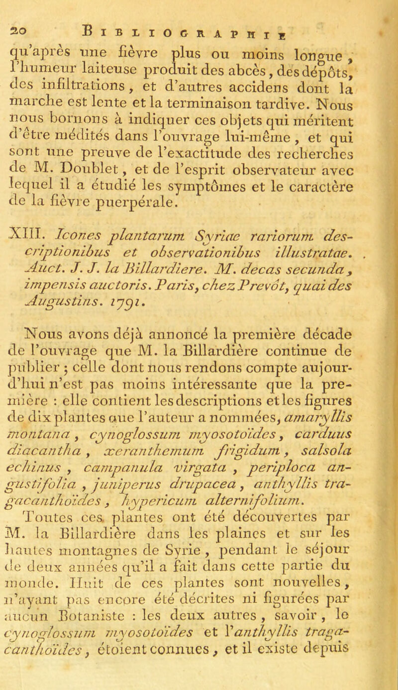 qu’après une fièvre plus ou moins lon«^ue , 1 humeur laiteuse produit des abcès, des dépôts, des infiltrations, et d’autres accidens dont la marche est lente et la terminaison tardive. Nous nous bornons à indiquer ces objets qui méritent d’etre médités dans l’ouvrage lui-même , et qui sont une preuve de l’exactitude des recherches de M. Doublet, et de l’esprit observateur avec lequel il a étudié les symptômes et le caractère de la fièvre puerpérale. .XIII. Icônes plantanim Syrlae rariorum des- criptîonibus et observationibus illustratae, . Auct. J. J. la Billaj'diere, M, decas secunda, impensis auctoris. Pai'isj chez Prévôtj quai des Al/gus tins. Nous avons déjà annoncé la première décade de l’ouvrage que M. la Billardière continue de jmblier j celle dont nous rendons compte aujour- d’hui n’est pas moins intéressante que la pre- mière : elle contient les descriptions etles figures de dix plantes aue l’auteur a nommées, amaryllis montana., cynoglossum myosotoïdes, carduus diacantha, xcranthenium J'rigidum, salsola echinus , campanula virgata , periploca an- gusti/b/ia , junqjerus drupacea , anthyllis tra- gacanthoïdes , hypeJ’icunL alterni folium. Toutes ce& plantes ont été découvertes par M. la Billardière dans les plaines et sur les liantes montagnes de Syrie , pendant le séjour de deux années qu’il a fait dans cette partie du monde. Huit de ces plantes sont nouvelles, n’ayant pas encore été décrites ni figurées par aucun Botaniste : les deux autres , savoir , lo cynoglossum myosotoïdes et Vanthyllis traga- cantlioïdes J étoient connues, et il existe depuis