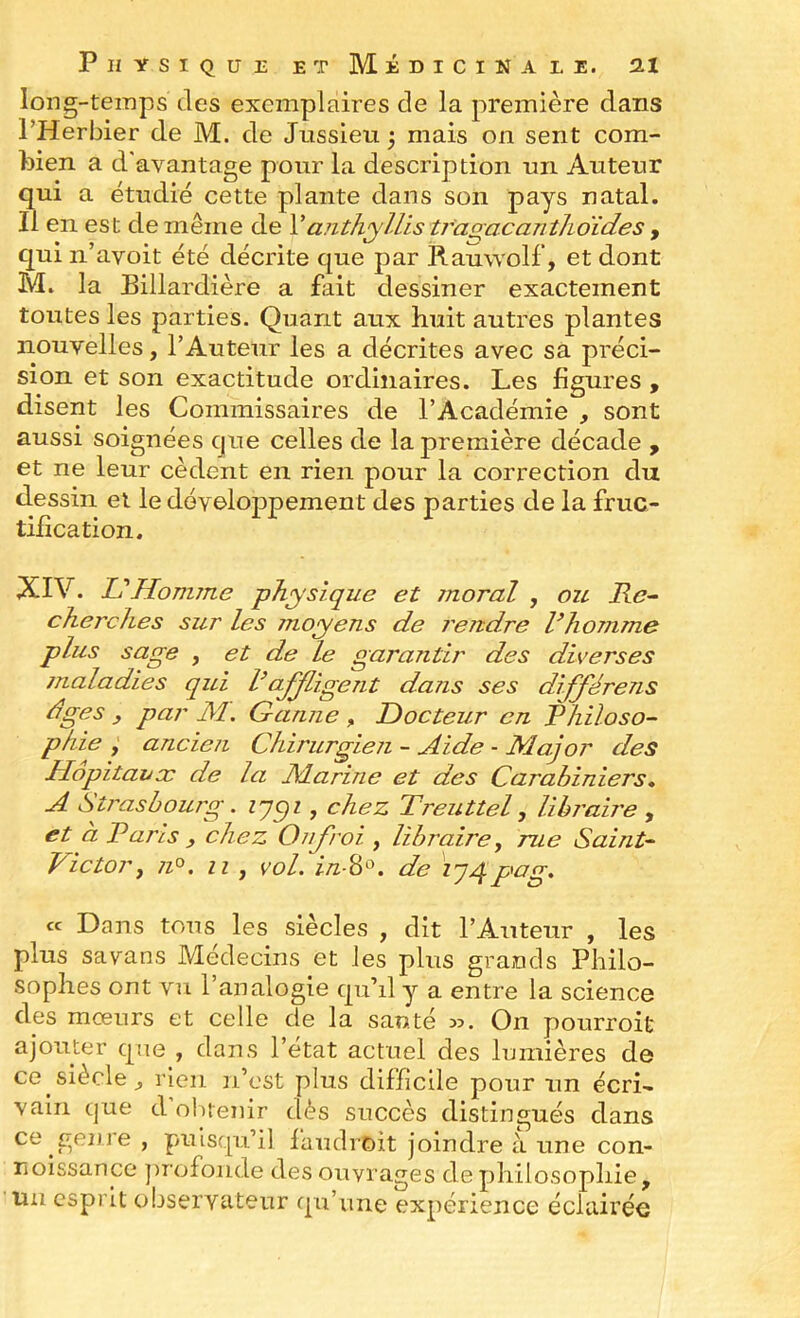 long-temps des exemplaires de la première dans l’Herbier de M. de Jussieu 3 mais on sent com- bien a d'avantage pour la description un Auteur qui a étudié cette plante dans son pays natal. Il en est de même de VaiithyUis trarracantlioïdes , qui ii’avoit été décrite que par Rauwolf, et dont M. la Billardière a fait dessiner exactement toutes les parties. Quant aux huit autres plantes nouvelles, l’Auteur les a décrites avec sa préci- sion et son exactitude ordinaires. Les figures , disent les Commissaires de l’Académie , sont aussi soignées que celles de la première décade , et ne leur cèdent en rien pour la correction du dessin et le développement des parties de la fruc- tification. XIV. L'Homme physique et moral , ou Re^ cherches sur les jnoyens de rendre Vhomme plus sage , et de le garantir des diverses maladies qui l’affligent dans ses différens dges y par M, G amie , Docteur en Philoso- phie f ancien Chirurgien - Aide - Major des Hôpitauæ de la Marine et des Carabiniers, A Strasbourg. zypz, chez Treuttel, libraire , et a Paris , chez OiiJ'roi , libraire, rue Saint- Victor, 71°. Il , vol. i/z-8o. de \ j4pag. ce Dans tous les siècles , dit l’Auteur , les plus savans Médecins et les plus grands Philo- sophes ont vu l’analogie qu’il y a entre la science des mœurs et celle de la sauté w. On pourroit ajouter que , dans l’état actuel des lumières de ce siècle^ rien n’est plus difficile pour un écri- vain que d’olitenir dès succès distingués dans ce genre , puisqu’il laudroit joindre à une con- noissance jirofonde des ouvrages de philosophie, im esprit observateur qu’une expérience éclairée