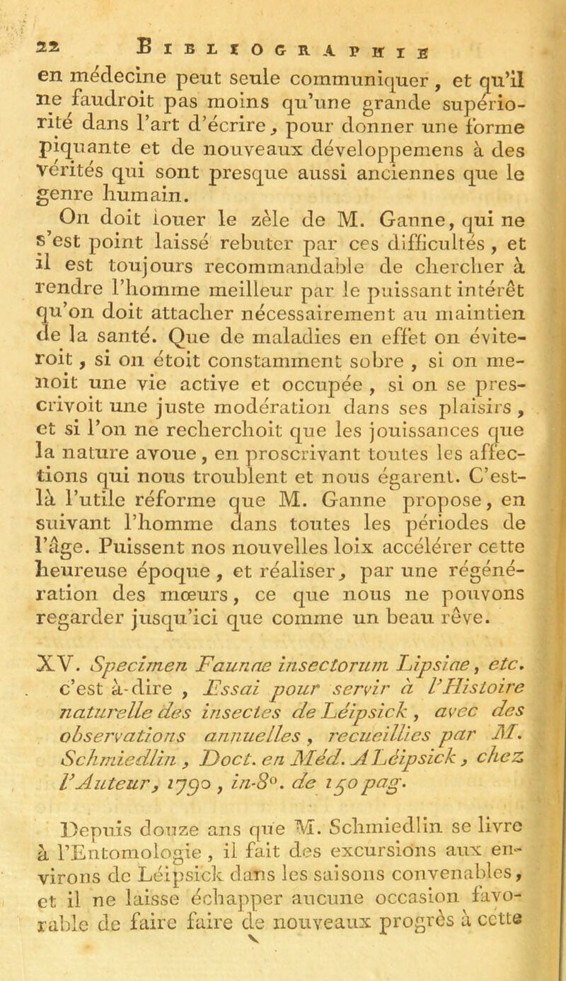 en médecine peut seule communiquer , et qu’il ne faudroit pas moins qu’une grande supério- rité dans l’art d’écrire, pour donner une forme piquante et de nouveaux développemens à des Vérités qui sont presque aussi anciennes que le genre humain. On doit louer le zèle de M. Ganne,quine s’est point laissé rebuter par ces difficultés , et il est toujours recommandable de chercher à rendre l’homme meilleur par le puissant intérêt qu’on doit attacher nécessairement au maintien de la santé. Que de maladies en effet on évite- roit, si on étoit constamment sobre , si on me- noit une vie active et occupée , si on se pres- crivoit une juste modération dans ses plaisirs , ; et si l’on ne recherchoit que les jouissances que la nature avoue, en proscrivant toutes les affec- tions qui nous troublent et nous égarent. C’est- là l’utile réforme que M. Ganne propose, en ^ suivant l’homme dans toutes les périodes de ' l’âge. Puissent nos nouvelles loix accélérer cette heureuse époque , et réaliser, par une régéné- ration des mœurs, ce que nous ne pouvons regarder jusqu’ici que comme un beau rêve. XV. Speczmen Faunae insectoruni Fipsîae, etc, c’est à-dire , Essai pour servir à VHistoire * naturelle des insectes de Léipsick , avec des observations annuelles, recueillies par M. Schmiedliii , Doct. en Méd. A Léipsick , chez rAuteur3 , iii-S^K de i^opug. Depuis douze ans que M. Schmiedlin se livre à rEntomologie , il fait des excursions aux en- virons de Léipsick dans les saisons convenables, et il ne laisse échapper aucune occasion favo- rable de faire faire de nouveaux progrès à cette
