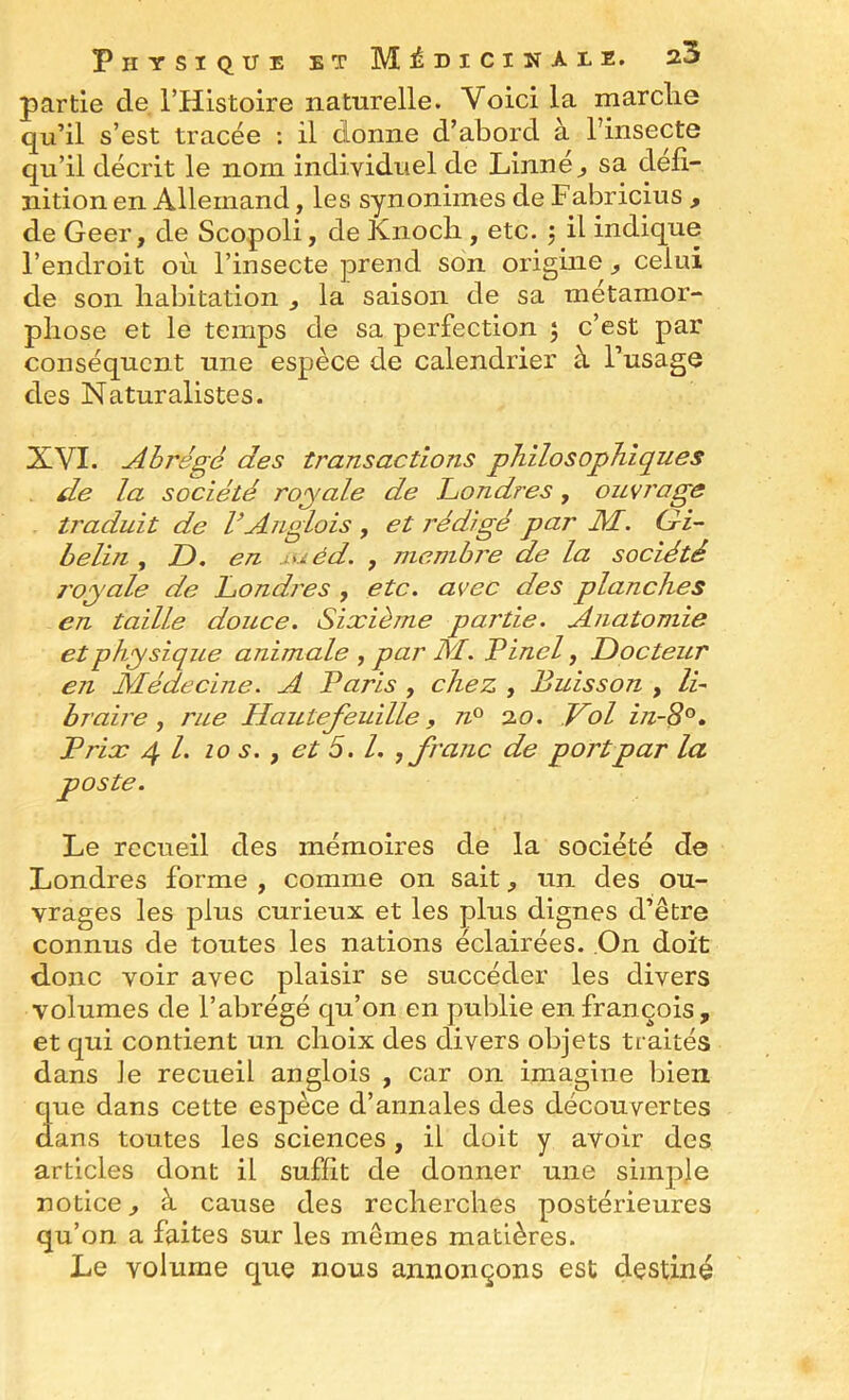partie de THlstoire naturelle. Voici la marclie qu’il s’est tracée : il donne d’abord à l’insecte qu’il décrit le nom individuel de Linné ^ sa défi- nition en Allemand, les synonimes de Fabricius , de Geer, de Scopoli, de Knocb , etc. j il indique l’endroit où l’insecte prend son origine , celui de son habitation ^ la saison de sa métamor- phose et le temps de sa perfection , c’est par conséquent une espèce de calendrier à l’usage des Naturalistes. XVI. Abrégé des transactions philosophiques . de la société royale de Londres, ouvrage traduit de VAnglais , et rédigé par JM. G^i- belin , D. en j.uéd. , jncnibre de la société j'oyale de Londi'es , etc. avec des planches en taille douce. Sixième partie. Anatomie et physique animale ^ par JSL. Vinci, JDocteur en Médecine. A Paris , chez , Buisson , li~ braire , rue Hautefeuille, n° 20. J^ol in-8°. Prix 4 /. 10 s., et 5.1. , franc de port par la poste. Le recueil des mémoires de la société de Londres forme , comme on sait, un des ou- vrages les plus curieux et les plus dignes d’être connus de toutes les nations éclairées. ,On doit d-onc voir avec plaisir se succéder les divers volumes de l’abrégé qu’on en publie en françois , et qui contient un choix des divers objets traités dans Je recueil anglois , car on imagine l^ieii que dans cette espèce d’annales des découvertes dans toutes les sciences, il doit y avoir des articles dont il suffit de donner une simple notice, à cause des recherches postérieures qu’on a faites sur les mêmes matières. Le volume que nous annonçons est destiné