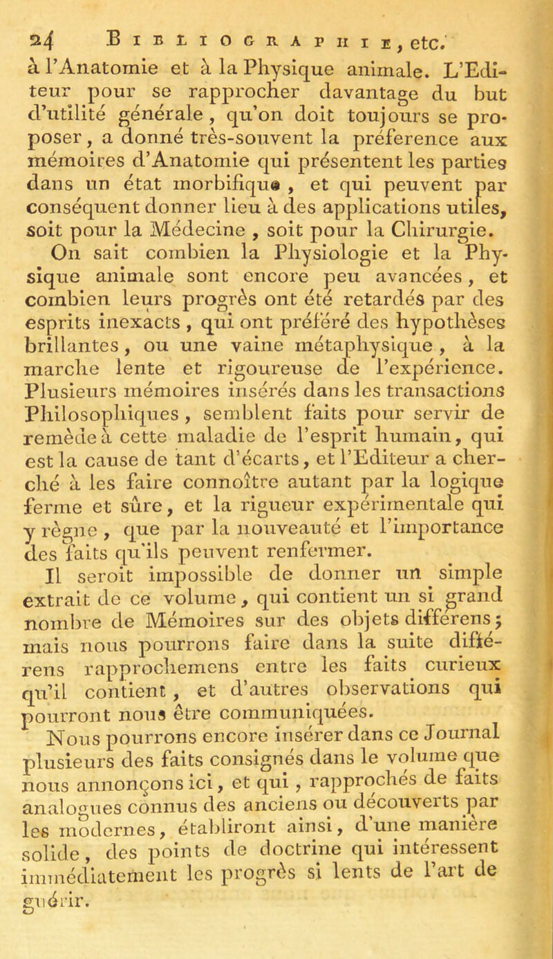 à rAnatomie et à la Physique animale. L’Edi- teur pour se rapprocher davantage du but d’utilité générale, qu’on doit toujours se pro- poser , a donné très-souvent la préférence aux mémoires d’Anatomie qui présentent les parties dans un état morbifiqu# , et qui peuvent par conséquent donner lieu à des applications utiles, soit pour la Médecine , soit pour la Chirurgie. On sait combien la Physiologie et la Phy- sique animale sont encore peu avancées, et combien leurs progrès ont été retardés par des esprits inexacts , qui ont préféré des hypothèses brillantes, ou une vaine métaphysique , à la marche lente et rigoureuse cfe l’expérience. Plusieurs mémoires insérés dans les transactions Philosophiques , semblent faits pour servir de remède à cette maladie de l’esprit humain, qui est la cause de tant d’écarts, et l’Editeur a cher- ché à les faire connoître autant par la logique ferme et sûre, et la rigueur expérimentale qui y règne, que par la nouveauté et l’importance des faits qu'ils peuvent renfermer. Il seroit impossible de donner un ^ simple extrait do ce volume , qui contient un si grand nombre de Mémoires sur des objets differens 5 mais nous pourrons faire dans la suite difié- rens rapprochemens entre les faits curieux qu’il contient, et d’autres observations qui pourront nous être communiquées. Nous pourrons encore insérer dans ce Journal plusieurs des faits consignés dans le volume que nous annonçons ici, et qui, rapproches de faits analogues connus des anciens ou decouveits par les modernes, établiront ainsi, d une maniéré solide, des points de doctrine qui intéressent immédiatement les progrès si lents de l’art de guérir.