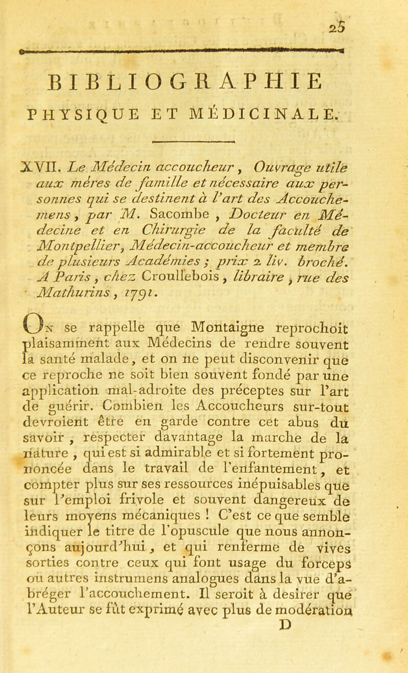 i ■■■1 III ■ ml BIBLIOGRAPHIE PHYSIQUE ET MÉDICINALE. XVII. Le Médecin accoiLclieur y Ouvrage utile aux mères de famille et nécessaire aux per- sonnes qui se destinent à Vart des Accouclie- mens, par ‘M. Sacombe , Docteur en Mé- decine et en Chirurgie de la faculté de Montpellier y Médecin-accoucheur et membre de plusieurs Académies ; prix 2 liv. broché. A paris J chez Croullebois , libraire y rue des ■ Mathurins y C3î^' se rappelle que Montaigne reproclioit plaisamment aux Médecins de rendre souvent la santé malade, et on ne peut disconvenir que ce reproche ne soit bien souvent fondé par une application mal-adroite des préceptes sur Part de guérir. Combien les Accoucheurs sur-tout devroient être en garde contre cet abus du savoir , respecter davantage la marche de la liàture , qui est si admirable et si fortement pro- noncée dans le travail de l’enfantement, et compter plus sur ses ressources inépuisables que sur Pemploi frivole et souvent dangereux de leurs moyens mécaniques ! C’est ce que semble indiquer le titre de l’opuscule que nous annon- çons aujourd'’hui et qui renferme de vives sorties contre ceux qui font usage du forceps ou autres instrumens analogues dans la vue d’a- bréger l’accouchement. Il seroit à desirer que l’Auteur se fut exprimé avec plus de modération D