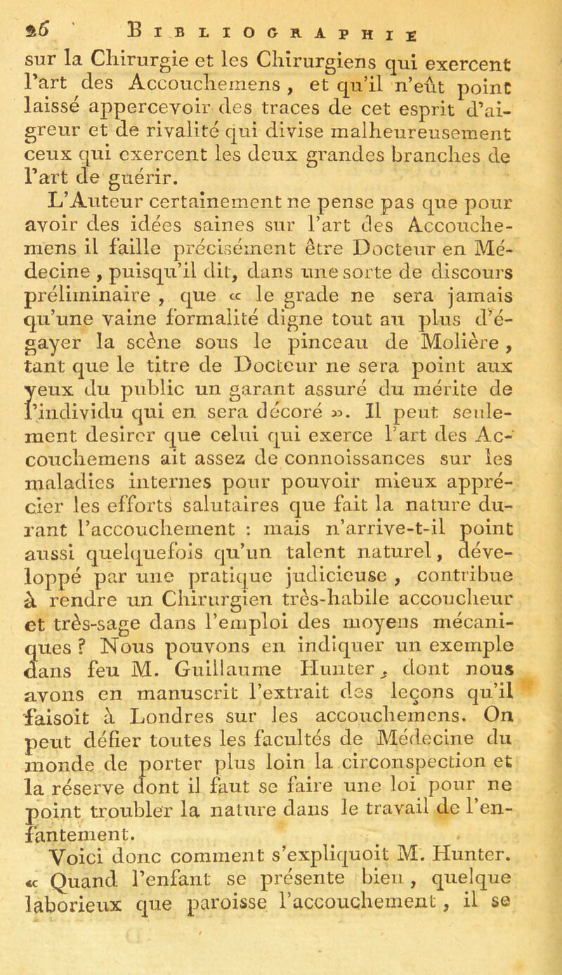 sur la Chirurgie et les Chirurgiens qui exercent Part des Accouchemens , et qu’il n’eût point laissé appercevoir des traces de cet esprit d’ai- greur et de rivalité qui divise malheureusement ceux qui exercent les deux grandes branches de Part de guérir. L’Auteur certainement ne pense pas que pour avoir des idées saines sur Part des Accouche- mens il faille précisément être Docteur en Mé- decine , puisqu’il dit, dans une sorte de discours préliminaire , que « le grade ne sera jamais qu’une vaine formalité digne tout au plus d’é- gayer la scène sous le pinceau de Molière, tant que le titre de Docteur ne sera point aux yeux du public un garant assuré du mérite de Piiidividu qui en sera décoré Il peut seule- ment désirer que celui qui exerce Part des Ac- couchemens ait assez de connoissances sur les maladies internes pour pouvoir mieux appré- cier les efforts salutaires que fait la nature du- rant l’accouchement : mais n’arrive-t-il point aussi quelquefois qu’un talent naturel, déve- loppé par une pratique judicieuse , contribue à rendre un Chirurgien très-habile accoucheur et très-sage dans l’emploi des moyens mécani- ques ? Nous pouvons en indiquer un exemple dans feu M. Guillaume Hunier^ dont nous avons en manuscrit l’extrait des leçons qu’il faisoit à Londres sur les accouchemens. On peut défier toutes les facultés de Médecine du monde de porter plus loin la circonspection et la réserve dont il faut se faire une loi^ pour ne point troubler la nature dans le travail de l’en- fantement. Voici donc comment s’expliquoit M. Hunter. *c Quand l’enfant se présente bien, quelque laborieux que paroisse l’accouchement, il se