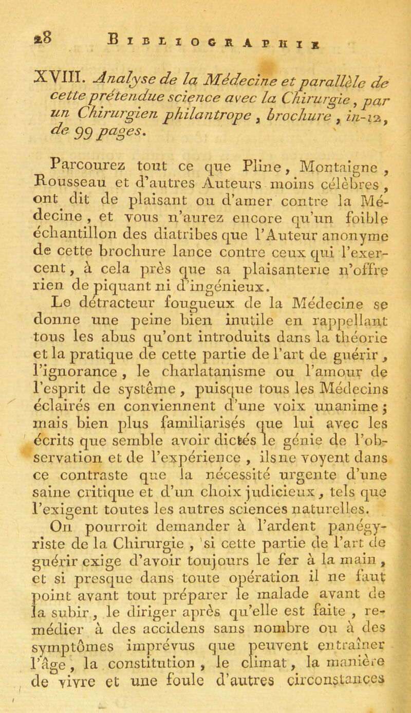 «8 B I B L IOGRAPHIb -Analyse de la Médecine et parallèle de cette prétendue science avec la Chv'urgic, par un Chirurgien philantrope ^ brochure ^ in-1-2.^ de gci pages. Pcircourez tout ce que Pline, Montaigne , B-ousseau et d’autres Auteurs moins célèbres , ont dit de plaisant ou d’amer contre la Mé- decine , et vous n’aurez encore qu’un foible échantillon des diatribes que l’Auteur anonyme de cette brochure lance contre ceux qui l’exer- cent , à cela près que sa plaisanterie n’offre rien de piquant ni d’ingénieux. Le détracteur fougueux de la Médecine se donne une peine bien inutile en rappellant tous les abus qu’ont introduits dans la théorie et la pratique de cette partie de l’art de guérir , l’ignorance , le charlatanisme ou l’amour de l’esprit de système , puisque tous les Médecins éclairés en conviennent d’une voix unanime j mais bien plus familiarisés que lui avec les écrits que semble avoir dictés le génie de l’ob- servation et de l’expérience , ils ne voyent dans ce contraste que la nécessité urgente d’une saine critique et d’un choix judicieux, tels que l’exigent toutes les autres sciences naturelles. On pourroit demander à Tardent panégy- riste de la Chirurgie , 'si cette partie de l’art de guérir exige d’avoir toujours le fer à la main , et si presque dans toute opération il ne faut point avant tout préparer le malade avant de la subir, le diriger après qu’elle est faite , re- médier à des accidens sans nombre ou à des symptômes imprévus que peuvent entraîner l’âge, la constitution , le climat, la manière de vivre et une foule d’autres circonstances