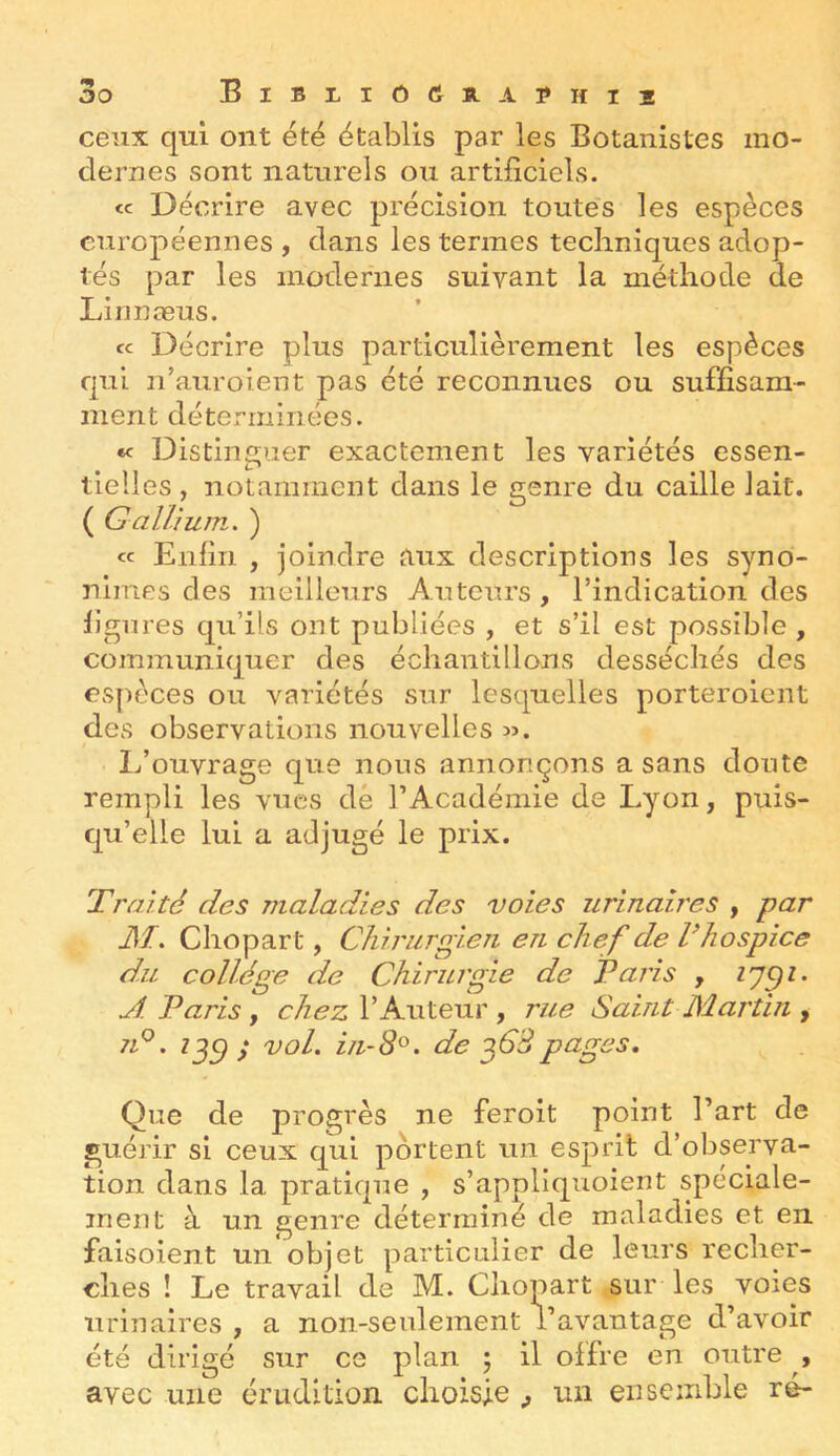 BiBLI0(ÎÏLA?HI2 ceux qui ont été établis par les Botanistes mo- dernes sont naturels ou artificiels. <c Décrire avec précision toutes les espèces européennes , dans les termes techniques adop- tés par les modernes suivant la méthode de Linnæus. cc Décrire plus particulièrement les espèces qui n’aurolent pas été reconnues ou suffisam- ment déterminées. «f Distinî^uer exactement les variétés essen- tielles, notamment dans le genre du caille lait. ( GalTmin. ) « Enfin , joindre aux descriptions les syno- nimes des meilleurs Auteurs, l’indication des ligures qu’ils ont publiées , et s’il est possible , communiquer des échantillons desséchés des espèces ou variétés sur lesquelles porteroient des observations nouvelles L’ouvrage que nous annonçons a sans doute rempli les vues dé l’Académie de Lyon, puis- qu’elle lui a adjugé le prix. Traité des maladies des voies urinaires , par M. Chopart, Chirurgien en chef de Vhospice du collège de Chirurgie de Paris , A Paris, chez l’Auteur , rue Saint Martin , 7p. i^c) ; vol. in-8^. de ^63pages. Que de progrès ne feroit point l’art de guérir si ceux qui portent un esprit d’observa- tion dans la pratique , s’appliquoient spéciale- ment à un genre déterminé de maladies et en faisoient un*objet particulier de leurs recher- ches ! Le travail de M. Chopart sur les voies urinaires , a non-seulement l’avantage d’avoir été dirigé sur ce plan 5 il offre en outre , avec une érudition choisie , un ensemble ré-