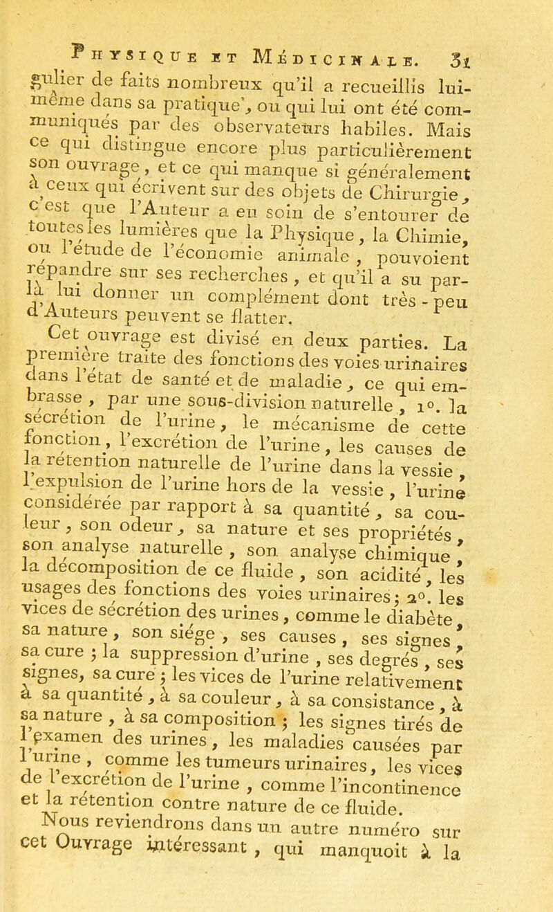 gnUer de faits nombreux qu’il a recueillis lui- meme dans sa pratique^ ou qui lui ont été com- mumques par des observateurs habiles. Mais ce qui distingue encore plus particulièrement son ouvia^e , et ce qui manque si généralement ii^ceux qui écrivent sur des objets de Chirurgie^ cest que l’Auteur a eu soin de s’entourer de toutes les lumières que la Physique, la Chimie, ou 1 etude de l’économie animale , pouvoient 3 epanc re sur ses recherches , et qu’il a su par- la lui donner un complément dont très - peu cl Auteurs peuvent se flatter. Cet ouvrage est divisé en deux parties. La première traite des fonctions des voies urinaires aansletat de santé et de maladie, ce qui ein- brasse , par une sous-division naturelle , i». la sécrétion de l’urine, le mécanisme de cette fonction, l’excrétion de l’urine, les causes de la rétention naturelle de l’urine dans la vessie 1. expulsion de l’urine hors de la vessie , l’uriné considérée par rapport à sa quantité , sa cou- eur, son odeur, sa nature et ses propriétés son analyse naturelle , son analyse chimique ! la décomposition de ce fluide , son acidité les usages des fonctions des voies urinaires: Vices de secrétion des urines, comme le diabète sa nature , son siège , ses causes , ses signes * sa cure 5 la suppression d’urine , ses degrés ses signes, sa cup J les vices de l’urine relativernenc à sa quantité , à sa couleur, à sa consistance à sa nature , à sa composition j les signes tirés de 1 pxamen des urines, les maladies causées par 1 urine, comme les tumeurs urinaires, les vices de 1 excrétion de l’urine , comme l’incontinence et la rétention contre nature de ce fluide Nous reviendrons dans un autre numéro sur ce Ouvrage intéressant , qui manquoit à la