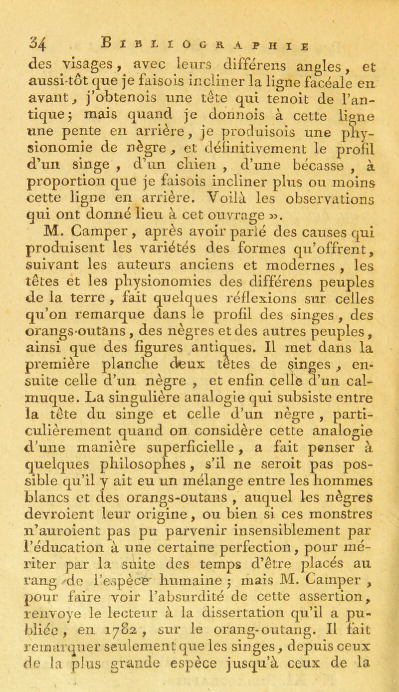 des visages, avec leurs clifférens angles, et aussi-tût que je faisols incliner la ligne facéale en. avants j’obtenois une tete qui tenoit de l’an- tique; mais quand je donnois à cette ligne une pente en arrière, je procluisois une pliy- sionomie de nègre , et délinitivement le profil d’un singe , d’un cliien , d’une bécasse , à proportion que je faisois incliner plus ou moins cette ligne en arrière. Voilà les observations qui ont donné lieu à cet ouvrage sj. M. Camper , après avoir parié des causes qui produisent les variétés des formes qu’offrent, suivant les auteurs anciens et modernes , les têtes et les physionomies des différons peuples de la terre , fait quelques réflexions sur celles qu’on remarque dans le profil des singes , des orangs-outans, des nègres et des autres peuples, ainsi que des figures antic^ues. Il met dans la première planche cfeux tetes de singes, en- suite celle d’un nègre , et enfin cellè d’un cal- muque. La singulière analogie qui subsiste entre la tête du singe et celle d’un nègre , parti- culièrement quand on considère cette analogie d’une manière superficielle, a fait penser à quelques philosophes, s’il ne seroit pas pos- sible qu’il y ait eu un mélange entre les hommes blancs et des orangs-outans , auquel les nègres devroient leur origine, ou bien si ces monstres n’auroient pas pu parvenir insensiblement par l’éducation à une certaine perfection, pour mé- riter par la suite des temps d’être placés au rang de l’espèce humaine ; mais M. Camper , pour faire voir l’absurdité de cette assertion, renvoyé le lecteur à la dissertation qu’il a pu- bliée , en 1782 , sur le orang-outang. Il fait remarquer seulement que les singes, depuis ceux de la plus grande espèce jusqu’à ceux de la