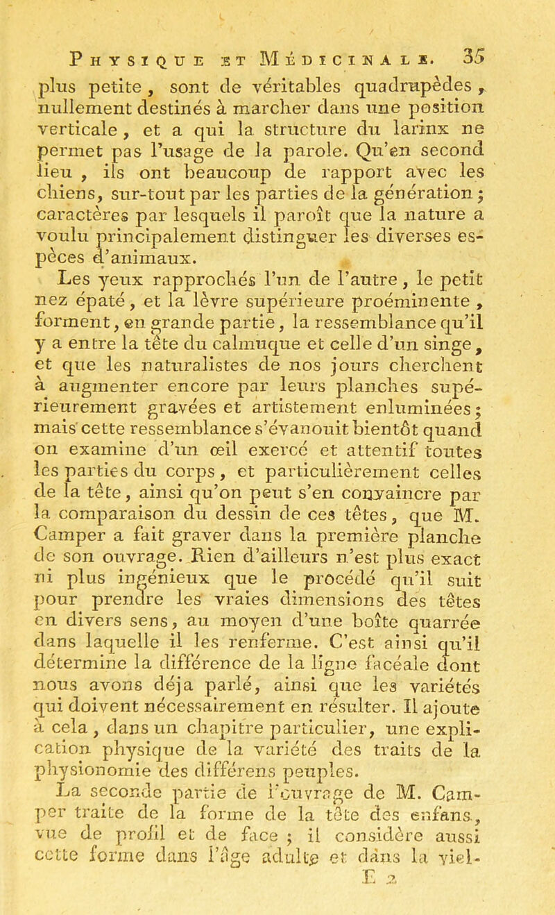 plus petite , sont de véritables quadrupèdes , nullement destinés à marcher dans une position verticale , et a qui la structure du larinx ne permet pas l’usage de la parole. Qu’en second lieu , ils ont beaucoup de rapport avec les chiens, sur-tout par les parties de la génération 5 caractères par lesquels il paroît que la nature a voulu principalement distinguer îes diverses es- pèces d’animaux. Les yeux rapprochés l’un de l’autre, le petit nez épaté, et la lèvre supérieure proéminente , forment, en grande partie, la ressemblance qu’il y a entre la tête du calmuque et celle d’un singe, et que les naturalistes de nos jours cherchent à augmenter encore par leurs planches supé- rieurement gravées et artistement enluminées ; mais'cette ressemblance s’évanouit bientôt quand on examine d’un œil exercé et attentif toutes îes parties du corps , et particulièrement celles de la tête, ainsi qu’on peut s’en convaincre par la comparaison du dessin de ces têtes, que Bd. Camper a fait graver dans la première planche de son ouvrage. Rien d’ailleurs n’est plus exact ni plus ingénieux que le procédé qu’il suit pour prendre les vraies dimensions des têtes en divers sens, au moyen d’une boîte quarrée dans laquelle il les renferme. C’est ainsi qu’il détermine la différence de la ligne facéale dont nous avons déjà parlé, ainsi que les variétés qui doivent nécessairement en résulter. Il ajoute à cela , dans un chapitre particulier, une expli- cation physique de la variété des traits de la physionomie des différens peuples. La seconde partie de l'ouvrage de M. Cam- per traite de la forme de la tête des enfans, vue de prolil et de face ; il considère aussi ccue forme dans l’êge adulte et dans la yiel-