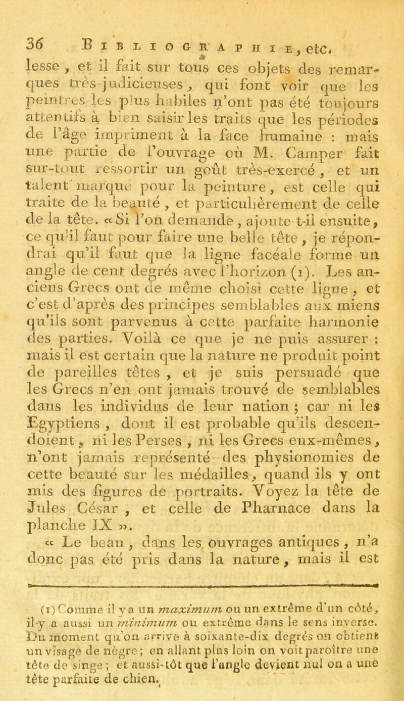 lesse , et il fait sur tous ces objets des remar- ques très j udicieuses J qui font voir que les peintres les plus habiles n’ont pas été toujours attendis à bien saisir les traits que les périodes de l’age impimient à la face humaine : mais une partie de l’ouvrage où M. Camper fait sur-tout i essortir un goût très-exercé , et un talent marque pour la peinture, est celle qui traite de la I)e4uté , et pardeubèrement de celle de la tête, «bi l’on demande , ajoute t-il ensuite, ce qu’il faut pour faire une belle tête , je répon- drai qu’il faut que la ligne facéale forme un angle de cent degrés avec l’horizon (i). Les an- ciens Grecs ont de même choisi cette ligne , et c’est d’après des principes semblables aux miens qu’ils sont parvenus à cette parfaite harmonie des parties. Voilà ce que je ne puis assurer : mais il est certain que la nature ne produit point de pareilles têtes , et je suis persuadé que les Grecs n’en ont jamais trouvé de semblables dans les individus de leur nation j car ni les Egyptiens , dont il est probable qu’ils descen- doient, ni les Perses , ni les Grecs eux-mêmes, n’ont jamais représenté des physionomies de cette beauté sur les médailles, quand ils y ont mis des ligures de portraits. Voyez la tête de Jules César , et celle de Pharnace dans la planche IX cc Le beau, dans les ouvrages antiques, n’a donc pas été pris dans la nature, mais il est (i)Comme il va nn maximuin ou un extrême d’un c6tê, il-y a aussi un minimum ou extrême d.'ms le sens inverse. Du moment qu’on arrive à soixante-dix degrés on obtient un visage de nègre; en allant plus loin on voitparoître une tête de singe ; et aussi'tôt que l’angle devient nul ou a une tête parfaite de cliicn.^