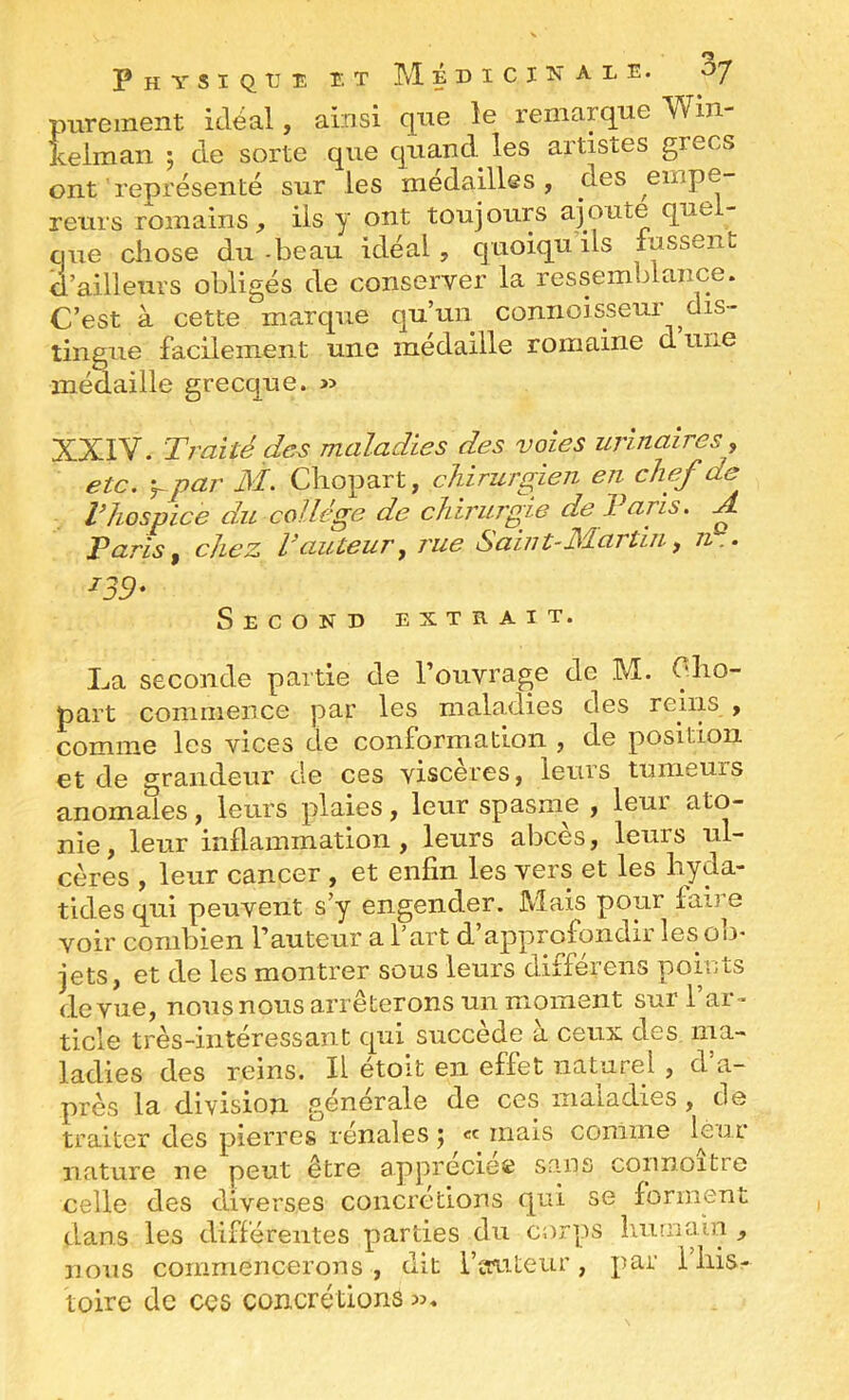 purement idéal, ainsi que le remarque Win- keiman ; de sorte que quand^ les artistes grecs ont représenté sur les médailles, des empe- reurs romains, iis y ont toujours ajoute que - ciue chose du-beau idéal, quoiquils lussent d’ailleurs obligés de conserver la ressemblance. C’est à cette marque qu’un connoisseur dis- tingue facilement une médaille romaine d une médaille grecque. » XXIV. Traité des maladies des voies urinaires, etc. y par M. Chopart, chirurgien en chef de Vhospice du college de chirujgie de Taris. ^ Paris, chez T auteur, rue Sain t-Martin, n.. ^39- Second extrait. La seconde partie de l’ouvrage de M. Olio- part commence par les maladies des reins , comme les vices de conformation , de position et de grandeur de ces viscères, leurs tumeurs anomales, leurs plaies, leur spasme , leur ato- nie , leur inflammation, leurs abcès, leurs ul- cères , leur cancer , et enfin les vers et les hyda- tides qui peuvent s’y engender. Mais pour faire voir combien l’auteur a l’art d’approfondir les ob> jets, et de les montrer sous leurs différens pomts (le vue, nous nous arrêterons un moment sur l’ar^ ticle très-intéressant qui succédé a ceux des ma- ladies des reins. Il étoit en effet naturel, d’a- près la division générale de ces maladies, de traiter des pierres rénales j «c mais comme leur nature ne peut être appréciée sans connoitre celle des diverses concrétions qui se forment dans les différentes parties du corps îimnain , nous commencerons, dit l’auteur, par l’his- toire de ces concrétions