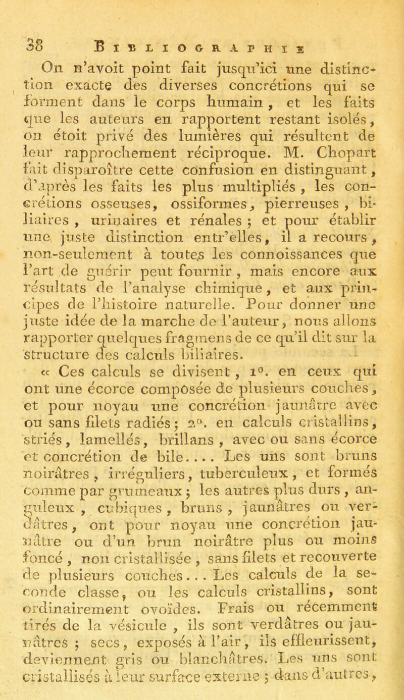 On n’avoit point fait jusqn’ici une distinc* ^ tion exacte des diverses concrétions qui se forment dans le corps humain , et les faits que les auteurs en rapportent restant isolés, on étoit privé des lumières qui résultent de leur rapprochement réciproque. M. Chopart fait disparoître cette confusion en distinguant, d’après les faits les plus multipliés , les con- crétions osseuses, ossiforraes, pierreuses , bi- liaires , urinaires et rénales ; et pour établir une juste distinction entr’elles, il a recours , non-seulement à toutes les connoissances que Fart de guérir peut fournir , mais encore aux résultats de l’analyse chimique, et aux prin- cipes de riiistoire naturelle. Pour donner une juste idée de la marche do l’auteur, nous allons rapporter quelques fragtnens de ce qu’il dit sur la structure des calculs Ijiliaires. cc Ces calculs se divisent , i°. en ceux qui ont une écorce composée de plusieurs couches, et pour noyau une concrétion jaunâtre avec ou sans filets radiés; en calculs cristallins, striés, lamelles, brillans , avec ou sans écorce et concrétion de bile.... Les uns sont bruns noirâtres, irréguliers, tuberculeux, et formés comme par grumeaux ; les autres plus durs , an- guleux , cubiques , bruns, jaunâtres ou ver- dâtres, ont pour noyau une concrétion jau- nâtre ou d’un brun noirâtre plus ou moins foncé , non cristallisée , sans filets et recouverte de plusieurs couches... Les calculs de la se- conde classe, ou les calculs cristallins, sont ordinairement ovoïdes. Frais ou récemment tirés de la vésicule , ils sont verdâtres ou jau- î7âtrcS ; socs, exposés à l’air, ils efïleurissent, deviennent gris ou blanchâtres. liCs uns sont cristallisés à leur surface externe j dans d’autres ,