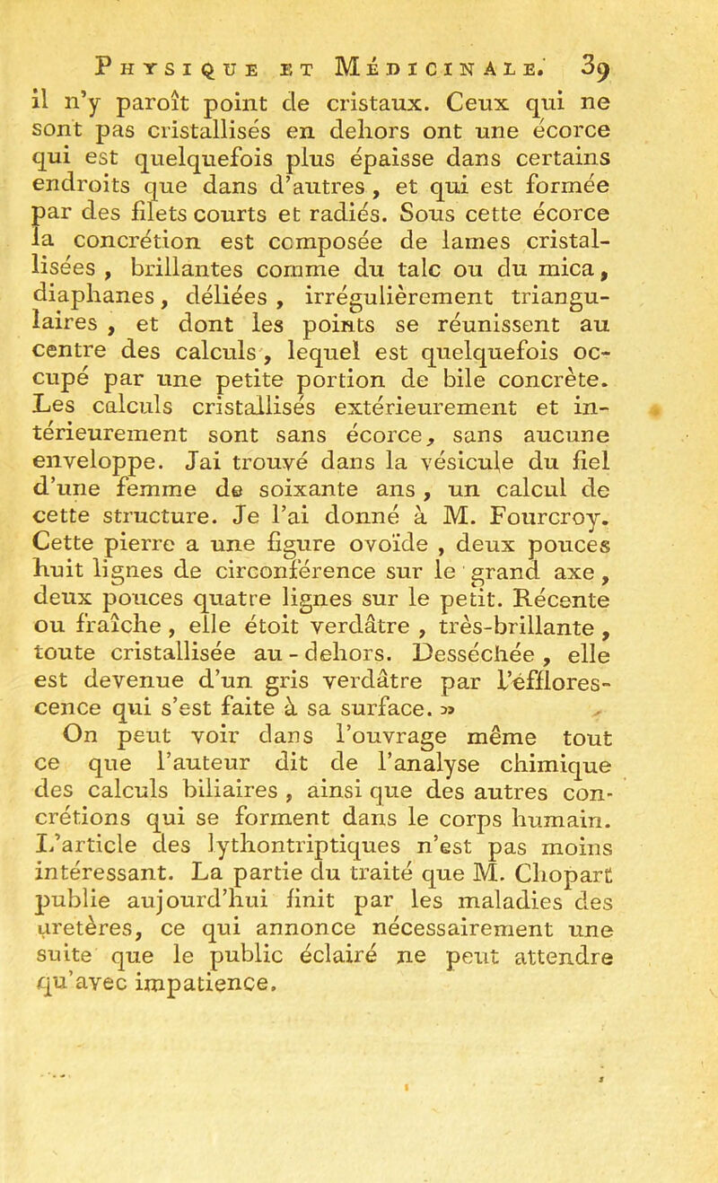 il n’y paroît point de cristaux. Ceux qui ne sont pas cristallisés en deliors ont une écorce qui est quelquefois plus épaisse dans certains endroits que dans d’autres , et qui est formée par des filets courts et radiés. Sous cette écorce la concrétion est composée de lames cristal- lisées , brillantes comme du talc ou du mica, diaphanes, déliées , irrégulièrement triangu- laires , et dont les points se réunissent au centre des calculs', lequel est quelquefois oc- cupé par une petite portion de bile concrète. Les calculs cristallisés extérieurement et in- térieurement sont sans écorce, sans aucune enveloppe. Jai trouvé dans la vésicule du fiel d’une femme de soixante ans , un calcul de cette structure. Je l’ai donné à M. Fourcroy. Cette pierre a une figure ovoïde , deux pouces huit lignes de circonférence sur le grand axe, deux pouces quatre lignes sur le petit. Récente ou fraîche, elle étoit verdâtre , très-brillante , toute cristallisée au - dehors. Desséchée , elle est devenue d’un gris verdâtre par i’éfflores- cence qui s’est faite à sa surface. » On peut voir dans l’ouvrage même tout ce que l’auteur dit de l’analyse chimique des calculs biliaires , ainsi que des autres con- crétions qui se forment dans le corps humain. Ifarticle des lythontriptiques n’est pas moins intéressant. La partie du traité que M. Chopart publie aujourd’hui finit par les maladies des uretères, ce qui annonce nécessairement une suite que le public éclairé ne peut attendre qu’avec impatience.