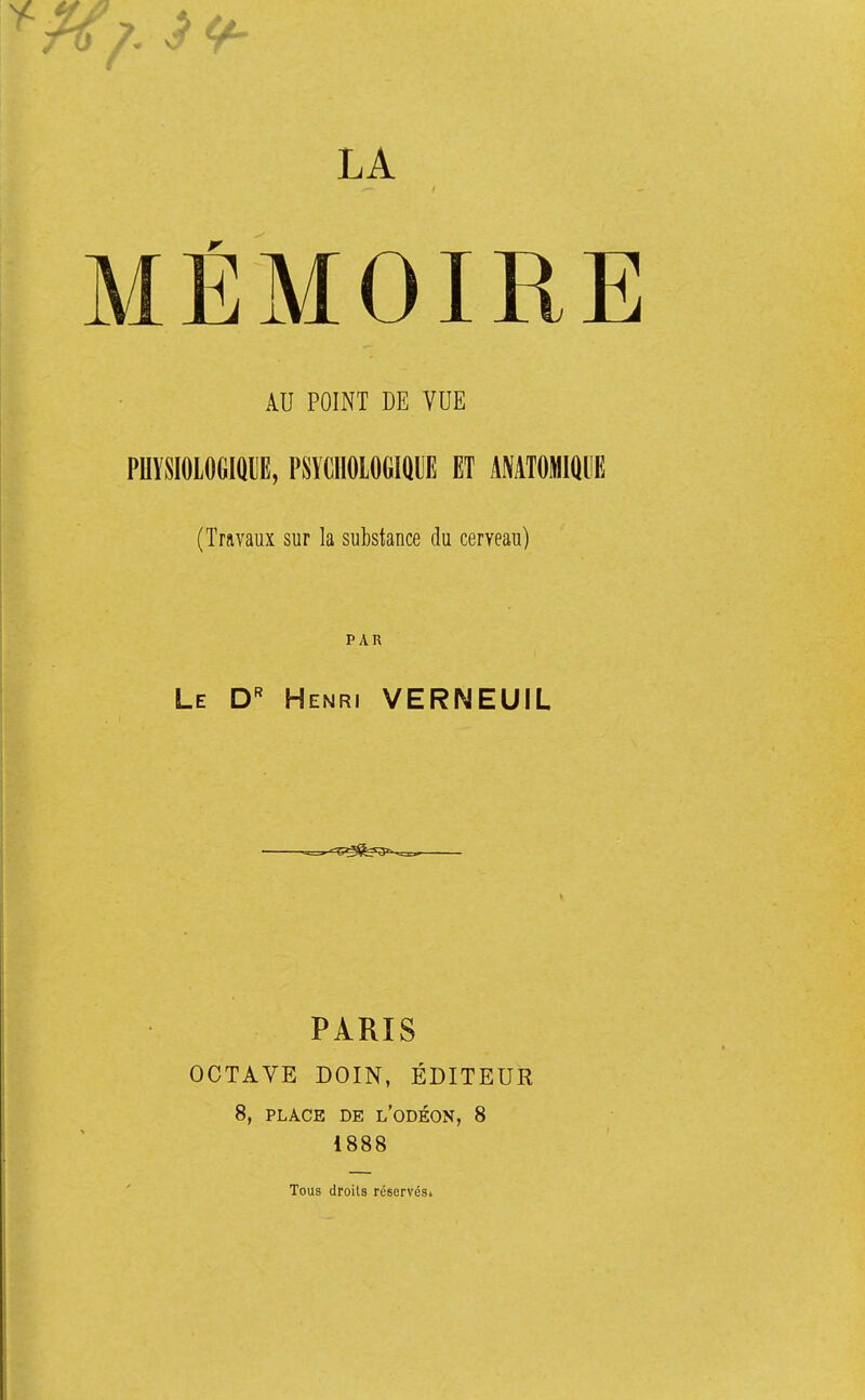 LA MÉMOIRE AU POINT DE VUE PHYSIOLOGIQUE, PSYCHOLOGIQUE ET ANATOMIQUE (Travaux sur la substance du cerveau) PAR Le Dr Henri VERNEUIL —. ^T^b^ PARIS OCTAVE DOIN, ÉDITEUR 8, PLACE DE L'ODÉON, 8 1888 Tous droits réservési