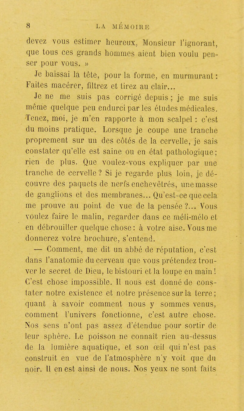 devez vous estimer heureux, Monsieur l'ignorant, que tous ces grands hommes aient bien voulu pen- ser pour vous. » Je baissai la tête, pour la forme, en murmurant: Faites macérer, filtrez et tirez au clair... Je ne me suis pas corrigé depuis ; je me suis même quelque peu endurci par les études médicales. Tenez, moi, je m'en rapporte à mon scalpel : c'est du moins pratique. Lorsque je coupe une tranche proprement sur un des côtés de la cervelle, je sais constater qu'elle est saine ou en état pathologique ; rien de plus. Que voulez-vous expliquer par une tranche de cervelle ? Si je regarde plus loin, je dé- couvre des paquets de nerfs enchevêtrés, une masse de ganglions et des membranes... Qu'est-ce que cela me prouve au point de vue de la pensée?... Vous voulez faire le malin, regarder dans ce rnéli-mélo et en débrouiller quelque chose: à votre aise. Vous me donnerez votre brochure, s'entend. — Comment, me dit un abbé de réputation, c'est dans l'anatomie du cerveau que vous prétendez trou- ver le secret de Dieu, le bistouri et la loupe en main ! C'est chose impossible. Il nous est donné de cons- tater notre existence et notre présence sur la terre; quant à savoir comment nous y sommes venus, comment l'univers fonctionne, c'est autre chose. Nos sens n'ont pas assez d'étendue pour sortir de leur sphère. Le poisson ne connaît rien au-dessus de la lumière aquatique, et son œil qui n'est pas construit en vue de l'atmosphère n'y voit que du noir. Il en est ainsi de nous. Nos yeux ne sont faits