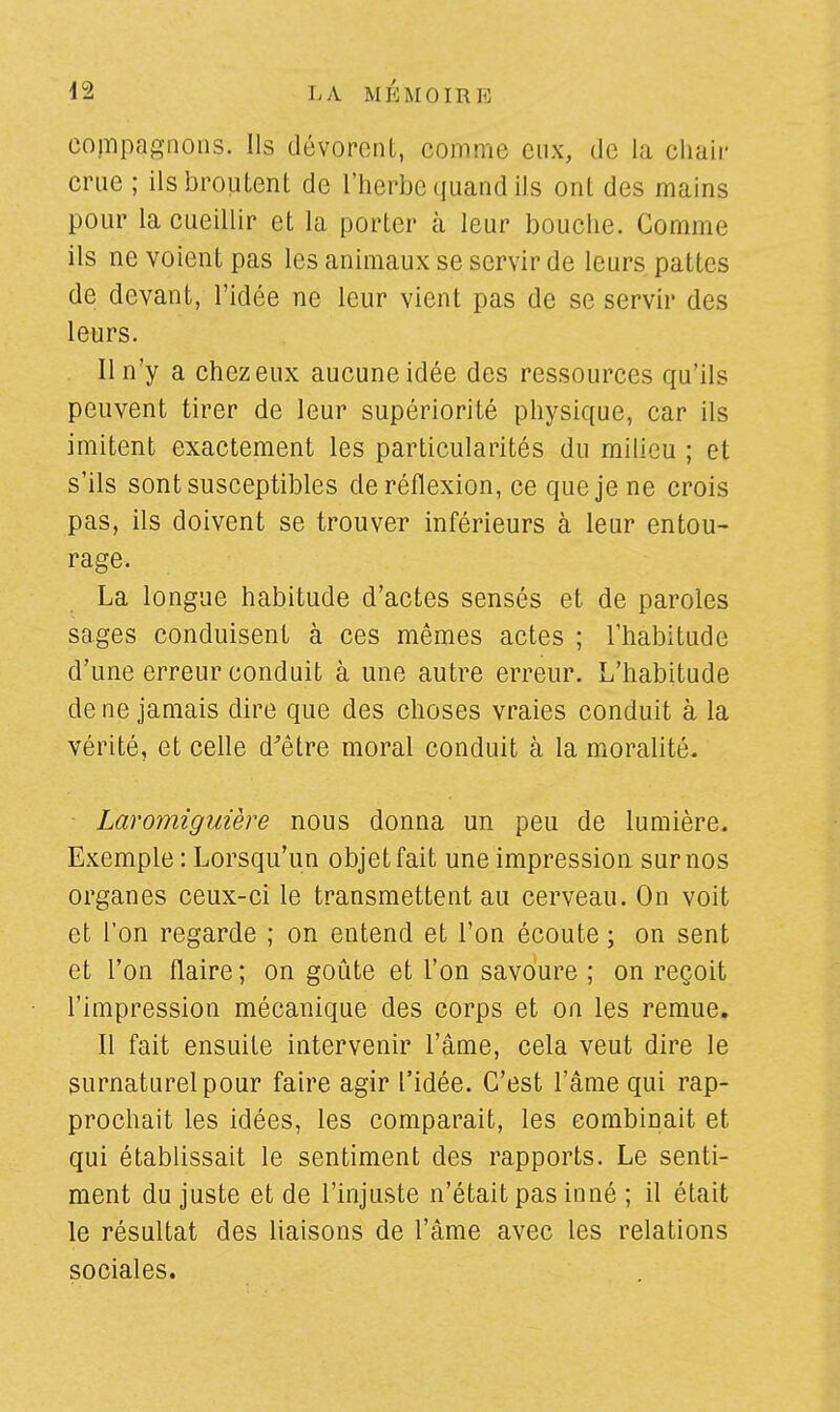 compagnons. Ils dévorent, comme eux, de la chair crue ; ils broutent de l'herbe quand ils ont des mains pour la cueillir et la porter à leur bouche. Comme ils ne voient pas les animaux se servir de leurs pattes de devant, l'idée ne leur vient pas de se servir des leurs. Il n'y a chez eux aucune idée des ressources qu'ils peuvent tirer de leur supériorité physique, car ils imitent exactement les particularités du milieu ; et s'ils sont susceptibles de réflexion, ce que je ne crois pas, ils doivent se trouver inférieurs à leur entou- rage. La longue habitude d'actes sensés et de paroles sages conduisent à ces mêmes actes ; l'habitude d'une erreur conduit à une autre erreur. L'habitude de ne jamais dire que des choses vraies conduit à la vérité, et celle d'être moral conduit à la moralité. Laromiguière nous donna un peu de lumière. Exemple : Lorsqu'un objet fait une impression sur nos organes ceux-ci le transmettent au cerveau. On voit et l'on regarde ; on entend et l'on écoute ; on sent et l'on flaire; on goûte et l'on savoure ; on reçoit l'impression mécanique des corps et on les remue. Il fait ensuite intervenir l'âme, cela veut dire le surnaturel pour faire agir l'idée. C'est l'âme qui rap- prochait les idées, les comparait, les combinait et qui établissait le sentiment des rapports. Le senti- ment du juste et de l'injuste n'était pas inné ; il était le résultat des liaisons de l'âme avec les relations sociales.