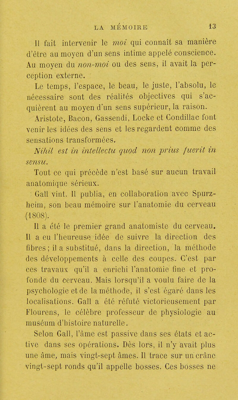Il fait intervenir le moi qui connaît sa manière d'être au moyen d'un sens intime appelé conscience. Au moyen du non-moi ou des sens, il avait la per- ception externe. Le temps, l'espace, le beau, le juste, l'absolu, le nécessaire sont des réalités objectives qui s'ac- quièrent au moyen d'un sens supérieur, la raison. Aristote, Bacon, Gassendi, Locke et Condillac font venir les idées des sens et les regardent comme des sensations transformées. Nihii est in intellectu quod non prius fuerit in sensu. Tout ce qui précède n'est basé sur aucun travail analomique sérieux. Gall vint. Il publia, en collaboration avec Spurz- heim, son beau mémoire sur l'anatomie du cerveau (1808). Il a été le premier grand anatomiste du cerveau. Il a eu l'heureuse idée de suivre la direction des fibres; il a substitué, dans la direction, la méthode des développements à celle des coupes. C'est par ces travaux qu'il a enrichi l'anatomie fine et pro- fonde du cerveau. Mais lorsqu'il a voulu faire de la psychologie et de la méthode, il s'est égaré dans les localisations. Gall a été réfuté victorieusement par Flourens, le célèbre professeur de physiologie au muséum d'histoire naturelle. Selon Gall, l'âme est passive dans ses états et ac- tive dans ses opérations. Dès lors, il n'y avait plus une âme, mais vingt-sept âmes. 11 trace sur un crâne vingt-sept ronds qu'il appelle bosses. Ces bosses ne