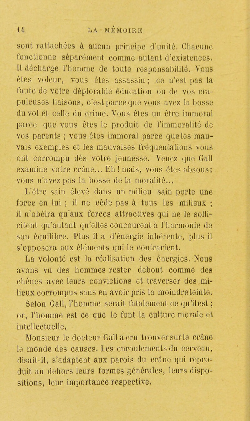 sont rattachées à aucun principe d'unité. Chacune fonctionne séparément comme autant d'existences. Il décharge l'homme de toute responsabilité. Vous êtes voleur, vous êtes assassin ; ce n'est pas la faute de votre déplorable éducation ou de vos cra- puleuses liaisons, c'est parce que vous avez la bosse du vol et celle du crime. Vous êtes un être immoral parce que vous êtes le produit de l'immoralité de vos parents ; vous êtes immoral parce que les mau- vais exemples et les mauvaises fréquentations vous ont corrompu dès votre jeunesse. Venez que Gall examine votre crâne... Eh ! mais, vous êtes absous: vous n'avez pas la bosse de la moralité... L'être sain élevé dans un milieu sain porte une force en lui ; il ne cède pas à tous les milieux ; il n'obéira qu'aux forces attractives qui ne le solli- citent qu'autant qu'elles concourent à l'harmonie de son équilibre. Plus il a d'énergie inhérente, plus il s'opposera aux éléments qui le contrarient. La volonté est la réalisation des énergies. Nous avons vu des hommes rester debout comme des chênes avec leurs convictions et traverser des mi- lieux corrompus sans en avoir pris la moindre teinte. Selon Gall, l'homme serait fatalement ce qu'il est ; or, l'homme est ce que le font la culture morale et intellectuelle. Monsieur le docteur Gall a cru trouver sur le crâne le monde des causes. Les enroulements du cerveau, disait-il, s'adaptent aux parois du crâne qui repro- duit au dehors leurs formes générales, leurs dispo- sitions, leur importance respective.