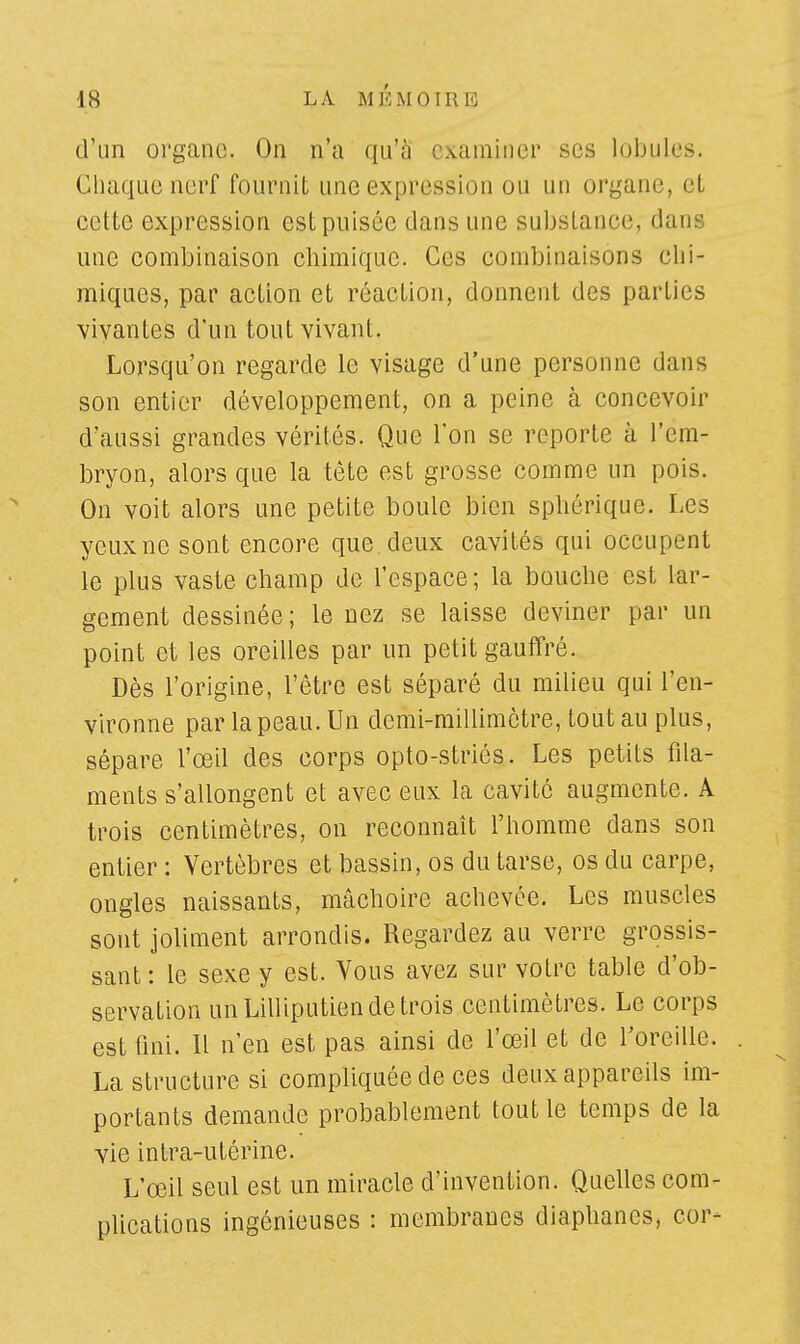 d'un organe. On n'a qu'à examiner ses lobules. Chaque nerf fournit une expression ou un organe, el celte expression est puisée dans une substance, dans une combinaison chimique. Ces combinaisons chi- miques, par action et réaction, donnent des parties vivantes d'un tout vivant. Lorsqu'on regarde le visage d'une personne dans son entier développement, on a peine à concevoir d'aussi grandes vérités. Que l'on se reporte à l'em- bryon, alors que la tête est grosse comme un pois. On voit alors une petite boule bien sphérique. Les yeuxne sont encore que deux cavités qui occupent le plus vaste champ de l'espace; la bouche est lar- gement dessinée; le nez se laisse deviner par un point et les oreilles par un petit gauffré. Dès l'origine, l'être est séparé du milieu qui l'en- vironne par la peau. Un demi-millimètre, tout au plus, sépare l'œil des corps opto-striés. Les petits fila- ments s'allongent et avec eux la cavité augmente. A trois centimètres, on reconnaît l'homme dans son entier : Vertèbres et bassin, os du tarse, os du carpe, ongles naissants, mâchoire achevée. Les muscles sont joliment arrondis. Regardez au verre grossis- sant: le sexe y est. Vous avez sur voire table d'ob- servation un Lilliputien de trois centimètres. Le corps est fini. Il n'en est pas ainsi de l'œil et de l'oreille. La structure si compliquée de ces deux appareils im- portants demande probablement tout le temps de la vie intra-utérine. L'œil seul est un miracle d'invention. Quelles com- plications ingénieuses : membranes diaphanes, cor-