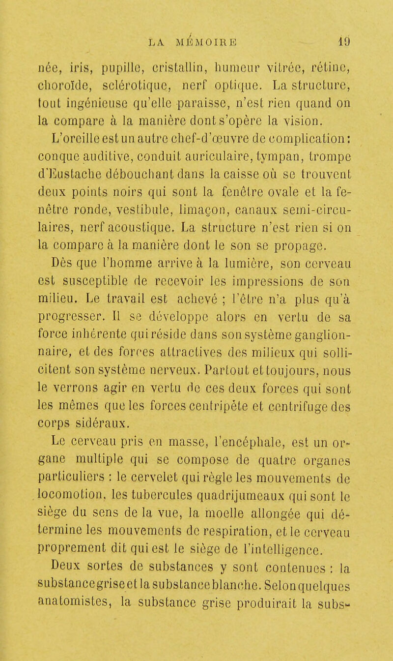 LA MK MO IRE 10 née, iris, pupille, cristallin, humeur vitrée, rétine, choroïde, sclérotique, nerf optique. La structure; tout ingénieuse qu'elle paraisse, n'est rien quand on la compare cà la manière donts'opère la vision. L'oreille est un autre chef-d'œuvre de complication : conque auditive, conduit auriculaire, tympan, trompe d'Eustache débouchant dans la caisse où se trouvent deux points noirs qui sont la fenêtre ovale et la fe- nêtre ronde, vestibule, limaçon, canaux semi-circu- laires, nerf acoustique. La structure n'est rien si on la compare à la manière dont le son se propage. Dès que l'homme arrive à la lumière, son cerveau est susceptible de recevoir les impressions de son milieu. Le travail est achevé ; l'être n'a plus qu'à progresser. Il se développe alors en vertu de sa force inhérente qui réside dans son système ganglion- naire, et des forces attractives des milieux qui solli- citent son système nerveux. Partout et toujours, nous le verrons agir en vertu de ces deux forces qui sont les mêmes que les forces centripète et centrifuge des corps sidéraux. Le cerveau pris en masse, l'encéphale, est un or- gane multiple qui se compose de quatre organes particuliers : le cervelet qui règle les mouvements de locomotion, les tubercules quadrijumeaux qui sont le siège du sens de la vue, la moelle allongée qui dé- termine les mouvements de respiration, et le cerveau proprement dit qui est le siège de l'intelligence. Deux sortes de substances y sont contenues : la substancegriseet la substance blanche. Selonquelques anatomistes, la substance grise produirait la subs-