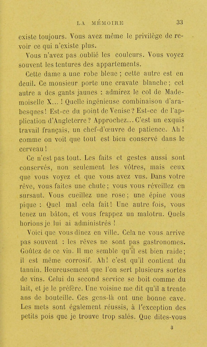 existe toujours. Vous avez même le privilège de re- voir ce qui n'existe plus. Vous n'avez pas oublié les couleurs. Vous voyez souvent les tentures des appartements. Cette dame a une robe bleue ; cette autre est en deuil. Ce monsieur porte une cravate blanche; cet autre a des gants jaunes : admirez le col de Made- moiselle X... ! Quelle ingénieuse combinaison d'ara- besques! Est-ce du point de Venise? Est-ce de l'ap- plication d'Angleterre? Approchez...C'est un exquis travail français, un chef-d'œuvre de patience. Ah ! comme on voit que tout est bien conservé dans le cerveau ! Ce n'est pas tout. Les faits et gestes aussi sont conservés, non seulement les vôtres, mais ceux que vous voyez et que vous avez vus. Dans votre rêve, vous faites une chute; vous vous réveillez en sursaut. Vous cueillez une rose ; une épine vous pique : Quel mal cela fait! Une autre fois, vous tenez un bâton, et vous frappez un malotru. Quels horions je lui ai administrés ! Voici que vous dînez en ville. Cela ne vous arrive pas souvent : les rêves ne sont pas gastronomes. Goûtez de ce vin. 11 me semble qu'il est bien raide; il est même corrosif. Ah! c'est qu'il contient du tannin. Heureusement que l'on sert plusieurs sortes de vins. Celui du second service se boit comme du lait, et je le préfère. Une voisine me dit qu'il a trente ans de bouteille. Ces gens-là ont une bonne cave. Les mets sont également réussis, à l'exception des petits pois que je trouve trop salés. Que dites-vous 3