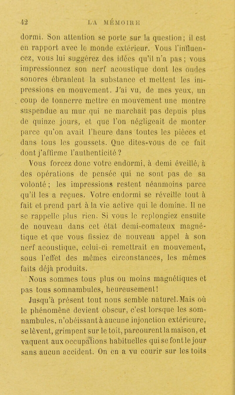 dormi. Son attention se porte sur la question ; il e < en rapport avec le monde extérieur. Vous Influen- cez, vous lui suggérez des idées qu'il n'a pas; vous impressionnez son nerf acoustique dont les Ondes sonores ébranlent la substance et mettent les im- pressions en mouvement. J'ai vu, de mes yeux, un coup de tonnerre mettre en mouvement une montre suspendue au mur qui ne marchait pas depuis plus de quinze jours, et que l'on négligeait de monter parce qu'on avait l'heure dans toutes les pièces et dans tous les goussets. Que dites-vous de ce fait dont j'affirme l'authenticité? Vous forcez donc votre endormi, à demi éveillé, à des opérations de pensée qui ne sont pas de sa volonté ; les impressions restent néanmoins parce qu'il les a reçues. Votre endormi se réveille tout à fait et prend part à la vie active qui le domine. Il ne se rappelle plus rien. Si vous le replongiez ensuite de nouveau clans cet état demi-comateux magné- tique et que vous fissiez de nouveau appel à son nerf acoustique, celui-ci remettrait en mouvement, sous l'effet des mêmes circonstances, les mêmes faits déjà produits. Nous sommes tous plus ou moins magnétiques et pas tous somnambules, heureusement! Jusqu'à présent tout nous semble naturel.Mais où le phénomène devient obscur, c'est lorsque les som- nambules, n'obéissant à aucune injonction extérieure, se lèvent, grimpent sur le toit, parcourent la maison, et vaquent aux occupations habituelles qui se font le jour sans aucun accident. On en a vu courir sur les toits