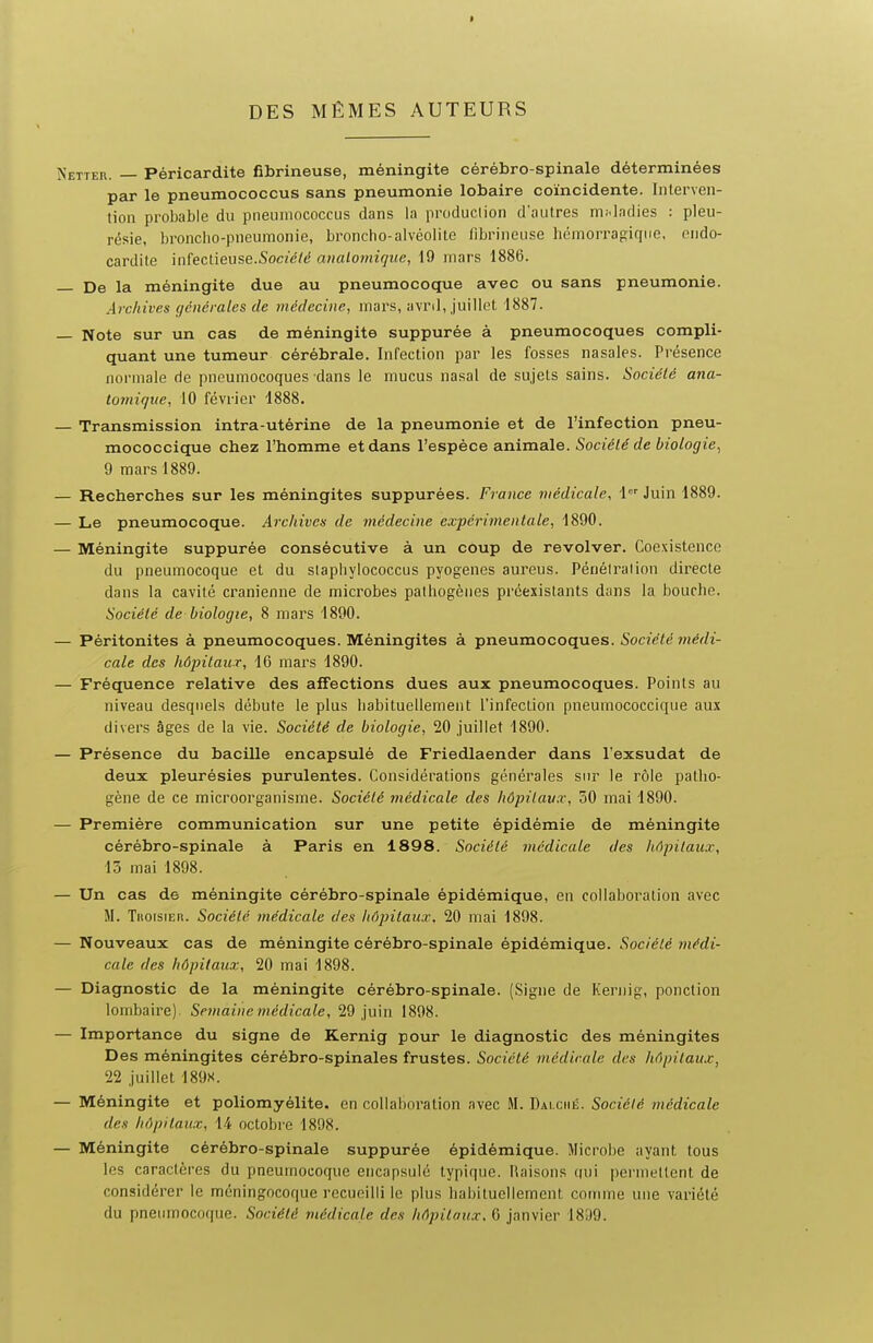 DES MÊMES AUTEURS TTER. — Péricardite Cbrineuse, méningite cérébro-spinale déterminées par le pneumococcus sans pneumonie lobaire coïncidente. Interven- tion probable du pneumococcus dans la production d'autres mhladies : pleu- résie, broncho-pneumonie, broncho-alvéolite librineuse hémorragique, endo- cardite infectieuse.Socze7e! aualomiquc, 19 mars 1886. De la méningite due au pneumocoque avec ou sans pneumonie. Archives générales de médecine, mars, avril, juillet 1887. Note sur un cas de méningite suppurée à pneumocoques compli- quant une tumeur cérébrale. Infection par les fosses nasales. Présence normale de pneumocoques dans le mucus nasal de sujets sains. Société ana- tomique, 10 février 1888. Transmission intra-utérine de la pneumonie et de l'infection pneu- mococcique chez l'homme et dans l'espèce animale. Société de biologie^ 9 mars 1889. Recherches sur les méningites suppurées. France médicale, \ Juin 1889. Le pneumocoque. Archives de médecine expcrimenlale, 1890. Méningite suppurée consécutive à un coup de revolver. Coexistence du pneumocoque et du slapliylococcus pyogenes aureus. Pénéiralion directe dans la cavité crânienne de microbes pathogènes préexistants dans la bouche. Société de biologie, 8 mars 1890. Péritonites à pneumocoques. Méningites à pneumocoques. Société médi- cale des hôpitaux, 16 mars 1890. Fréquence relative des affections dues aux pneumocoques. Points au niveau desquels débute le plus habituellement l'infection pneumococcique aux divers âges de la vie. Société de biologie, 20 juillet 1890. Présence du bacille encapsulé de Friedlaender dans l'exsudat de deux pleurésies purulentes. Considérations générales sur le rôle patlio- gène de ce microorganisme. Société médicale des hôpitaux, 50 mai 1890. Première communication sur une petite épidémie de méningite cérébro-spinale à Paris en 1898. Société médicale des hôpitaux, 15 mai 1898. Un cas de méningite cérébro-spinale épidémique, en collaboration avec M. Troisiefi. Société médicale des hôpitaux. 20 mai 1898. Nouveaux cas de méningite cérébro-spinale épidémique. Société médi- cale des hôpitaux, 20 mai 1898. Diagnostic de la méningite cérébro-spinale. (Signe de Kernig, ponction lombaire). Semaine médicale, 29 juin 1898. Importance du signe de Kernig pour le diagnostic des méningites Des méningites cérébro-spinales frustes. Société médicale des hôpitaux, 22 juillet 189s. Méningite et poliomyélite, en collaboration avec M. Dai.cmé. Société médicale des hôpitaux, 14 octobre 1898. Méningite cérébro-spinale suppurée épidémique. Microbe ayant tous les caractères du pneumocoque encapsulé typique, lîaisons qui permeltent de considérer le méningocoque recueilli le plus habituellement comme une variété du pneumocoque. Société médicale des hôpitaux. 6 janvier 1899.