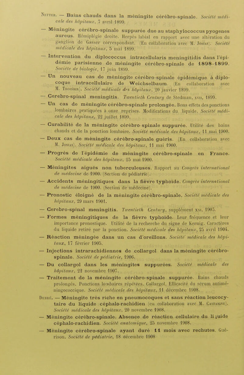 ^^:TTEll. — Bains chauds dans la méningite cérébro-spinale. Soriéli; vu-di- cale des hôpitaux, 7 ;i\ ril 1899. — Méningite cérébro-spinale suppurée due au staphylococcus pyogenes aureus. Iléiiiiployie droito. Herpès lalii;il nn l'appoi'l uvec une JiUèriilioii du i,'iinglion de Casser correspond:int. (Kii colLilinralion avec M. .Iosias). SociéU médicale des hôpitaux, 5 mai 18!)!). — Intervention du diplococcus intracellularis meningitidis dans l'épi- démie parisienne de méningite cérébro-spinale de 1898-1899. Société de biologie, 17 juin 18!)9. Un nouveau cas de méningite cérébro-spinale épidémique à diplo- coque intracellulaire de Weichselbaum. (En c.oUaijoralion avec M. Titoisimt). Société médicale d^s hô/jitaux, W janvier 1899. — Cerebro-spinal meningitis. Twentieth Century de Stedman, xvii, 1899. Un cas de méningite cérébro-spinale prolongée. Bons e/Fets des ponctions lombaires pratiquées à onze reprises. Modifications du liquide. Société médi- cale des hôpitaux, 22 juillet 1899. — Gurabilité de la méningite cérébro-spinale suppurée. Utilité des bains ebauds et de la ponction lombaire. Société médicale des hôpitaux, 11 mai 1900. — Deux cas de méningite cérébro-spinale guéris. (Eu collaboration avec M. JosiAs). Société médicale des liôpitau.r, H mai 1900. — Progrès de l'épidémie de méningite cérébro-spinale en France. Société médicale des hôpitaux, 25 mai 1900. — Méningites aiguës non tuberculeuses. Rapport au Congrès international de médecine de 1900. (Section de pédiatrie). — Accidents méningitiques dans la fièvre typhoïde. Congrès international de médecine de 1900. (Section de médecine). — Pronostic éloigné de la méningite cérébro-spinale. Société médicale des hôpitaux, 29 mars 1901. — Cerebro-spinal meningitis. Twentieth Century, supplément xxi, 1903. — Formes méningitiques de la fièvre typhoïde. Leur fréquence et leur importance pronostique. Utilité de la recliercbe du signe de Kernig. Caractères du liquide retiré par la ponction. Société médicale des hôpitaux^ 25 avril 1904. — Réaction méningée dans un cas d'oreillons. Société' médicale des hôpi- taux, 17 février 1905. — Injections intrarachidiennes de coUargol dans la méningite cérébro- spinale. Société de pédiatrie, 1900. — Du coUargol dans les méningites suppurées. Société médicale des Ii6pitau.r, 22 novembre 1907. — Traitement de la méningite cérébro-spinale suppurée. Bains chauds prolongés. Ponctions lo:nbaires répétées. CoUargol. Eflicacité du sérum antimé- ningococcique. Société médicale des hôpitaux, 11 décembre 1908. Di:nni':. — Méningite très riche en pneumocoques et sans réaction leucocy- taire du liquide céphalo-rachidien (eu collaboration avec M. Castaig.nk). Société médicale des hôpitaux, 20 novembre l!)08. — Méningite cérébro-spinale. Absence de réaction cellulaire du liquide céphalo-rachidien. Société anatomique, 25 novembre 1908. — Méningite cérébro-spinale ayant duré 11 mois avec rechutes. Gué- rison. Société de pédiatrie, 18 décembre 1908