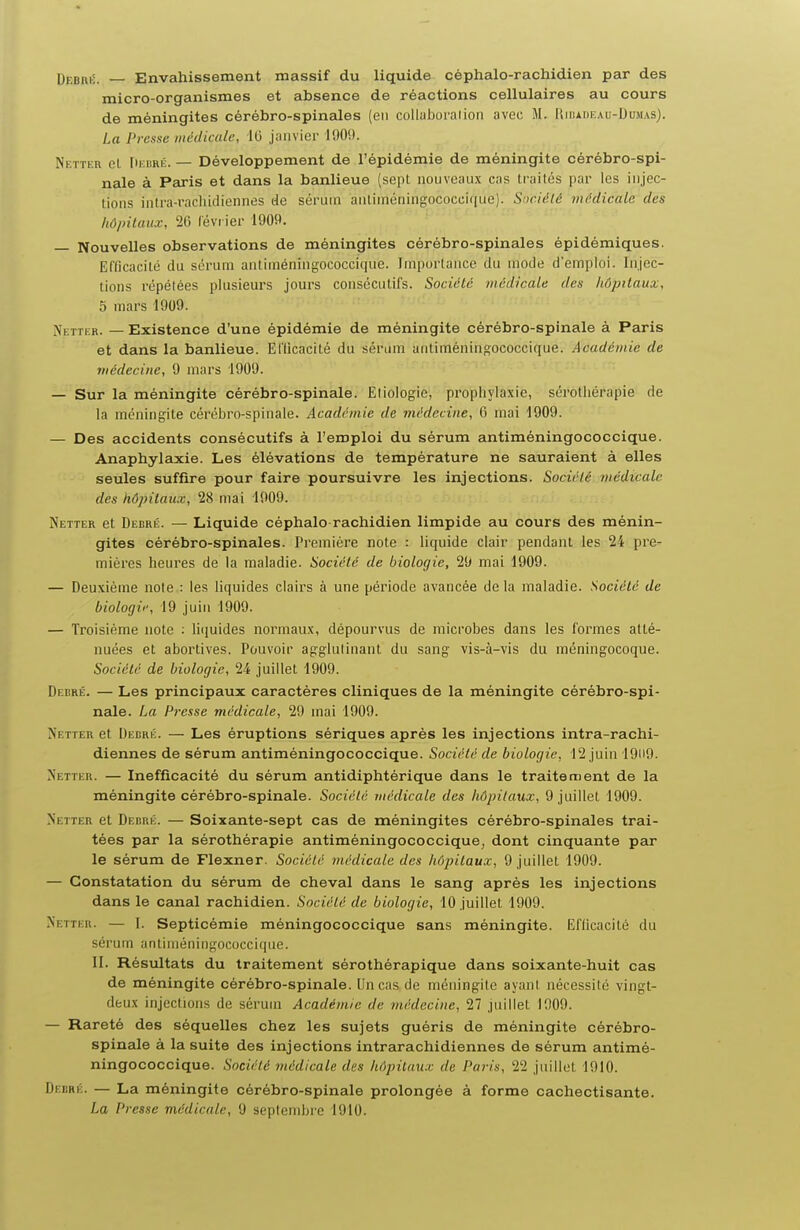 DrsRK. Envahissement massif du liquide céphalo-rachidien par des micro-organismes et absence de réactions cellulaires au cours de méningites cérébro-spinales (en collahoralioii avec M. Rmiaueau-IJumas). La Presse médicale, 1(3 janvier 1909. Netter et. fiEiiRÉ. — Développement de l'épidémie de méningite cérébro-spi- nale à Paris et dans la banlieue (sept nouveaux cas Lrailés par les injec- tions inlra-racliidiennes de sérum antiniéningococcique). Snciété nu'dicale des hôpitaux, 26 lévrier 1909. Nouvelles observations de méningites cérébro-spinales épidémiques. Eflicacilé du sérum anliméningococcique. Importance du mode d'emploi, injec- tions répétées plusieurs jours consécutifs. Société médicale des hôpitaux, 5 mars 1909. Netter. — Existence d'une épidémie de méningite cérébro-spinale à Paris et dans la banlieue. Ellicacité du sérum anliméningococcique. Académie de médecine, 9 mars 1909. — Sur la méningite cérébro-spinale. Eliologie, prophylaxie, sérothérapie de la méningite cérébro-spinale. Académie de médecine, 6 mai 1909. — Des accidents consécutifs à l'emploi du sérum antiméningococcique. Anaphylaxie. Les élévations de température ne sauraient à elles seules suffire pour faire poursuivre les injections. Société médicale des hôpitaux, 28 mai 1909. Netter et Debré. — Liquide céphalo rachidien limpide au cours des ménin- gites cérébro-spinales. Première note : liquide clair pendant les 24 pre- mières heures de la maladie. Société de biologie, 29 mai 1909. — Deuxième note : les liquides clairs à une période avancée de la maladie. Société de biologif, 19 juin 1909. — Troisième note : li(iuides normaux, dépourvus de microbes dans les formes atté- nuées et abortives. Pouvoir agglutinant du sang vis-à-vis du méningocoque. Société de biologie, 24 juillet 1909. Debré. — Les principaux caractères cliniques de la méningite cérébro-spi- nale. La Prease médicale, 29 mai 1909. Netter et Debrk. — Les éruptions sériques après les injections intra-rachi- diennes de sérum antiméningococcique. Société de biologie, 12 juin 19li9. Netter. — Inefficacité du sérum antidiphtérique dans le traitement de la méningite cérébro-spinale. Société médicale des hôpitaux, 9 juillet 1909. Netter et Debrk. — Soixante-sept cas de méningites cérébro-spinales trai- tées par la sérothérapie antiméningococcique, dont cinquante par le sérum de Flexner. Société médicale des hôpitaux, 9 juillet 1909. — Constatation du sérum de cheval dans le sang après les injections dans le canal rachidien. Société de biologie, 10 juillet 1909. Netter. — I. Septicémie méningococcique sans méningite. Eflicacité du sérum anliniéningococci(|ue. II. Résultats du traitement sérothérapique dans soixante-huit cas de méningite cérébro-spinale. Un cas de méningite ayant nécessité vingt- deux injections de sérum Académie de médecine, 27 juillet 1909. — Rareté des séquelles chez les sujets guéris de méningite cérébro- spinale à la suite des injections intrarachidiennes de sérum antimé- ningococcique. Société médicale des hôpitaux de Pai'is, 22 juillet 1910. Debré. — La méningite cérébro-spinale prolongée à forme cachectisante.