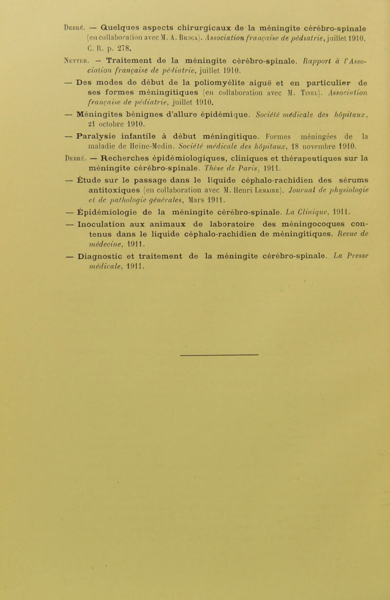 Dnimé. — Quelques aspects chirurgicaux de la méningite cérébro-spinale (eiicollahoralioii avec M. A. Budca). Association française de pédialrie, \vi\\\(ii l'JIO, G. n. p. 278. Netter. — Traitement de la méningite cérébro-spinale. Rapport à l'Asso- ciation française de pé'liotrie, 1910. — Des modes de début de la poliomyélite aiguë et en particulier de ses formes méningitiques (en collaboration avec M. Ti.nki.). Assonintion française de prdiatrie, juillet IfllO. — Méningites bénignes d'allure épidémique. Société médicale des hôpitaux, •21 octobre 1910. — Paralysie infantile à début méningitique. Formes méningées de la maladie de Ueine-Medin. Société médicale des hôpitaux, 18 novenibi-e 1910. DEuni':. — Recherches épidémiologiques, cliniques et thérapeutiques sur la méningite cérébro-spinale. Thèse de Paris. 1911. — Étude sur le passage dans le liquide céphedo-rachidien des sérums antitoxiques (en collaboration avec M. lleni'i Le.maire). Journal de physiologie rl de palholo(iie générales. Mars 1911. — Épidémiologie de la méningite cérébro-spinale. La Clinique, 1911. — Inoculation aux animaux de laboratoire des méningocoques con- tenus dans le liquide céphalo-rachidien de méningitiques. Revue de médecine, 1911. — Diagnostic et traitement de la méningite cérébro-spinale. La Presse