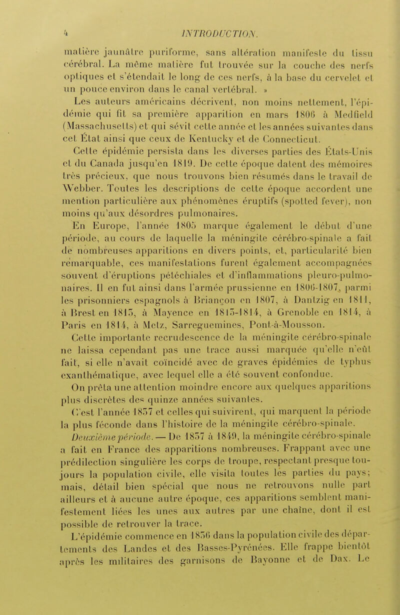 ÎNTRODUCTIO?^. matière jaunûtro puriforme, sans altéralion manireslc du tissu cérébral. La même matière fut trouvée sur la couche des nerfs optiques et s'étendait le long de ces ncri's, à la base du cervelet et un i)ouce environ dans le canal vertébral. » Les auteurs américains décrivent, non moins nettement, l'épi- démie qui fit sa première apparition en mars 1800 à Medfield (Massachusetts) et qui sévit cette année et les années suivantes dans cet État ainsi que ceux de Kentucky et de Connecticut. Cette épidémie persista dans les diverses parties des États-Unis et du Canada jusqu'en 1819. De celte époque datent des mémoires très précieux, que nous trouvons bien résumés dans le travail de Webber. Toutes les descriptions de cette époque accordent une mention particulière aux phénomènes éruptifs (spotted fever), non moins qu'aux désordres pulmonaires. En Europe, l'année 1805 marque également le début d'une période, au cours de laquelle la méningite cérébro-spinale a lait de nombreuses apparitions en divers points, et, particularité bien remarquable, ces manifestations furent également accompagnées souvent d'éruptions pétéchiales et d'inflammations pleuro-pulmo- naires. Il en fut ainsi dans l'armée prussienne en 1800-1807^ parmi les prisonniers espagnols à Brian('on on 1807, à Dantzig en 1811, à Brest en 1817), à Mayence en 1810-1814, à Grenoble en 1814, à Paris en 1814, à Metz, Sarreguemines, Pont,-à-Mousson. Cette importante recrudescence de la méningite cérébro-spinale ne laissa cependant pas une trace aussi marquée qu'elle n'eût lait, si elle n'avait coïncidé avec de graves épidémies de typhus cxanthématique, avec lequel elle a été souvent confondue. On prêta une attention moindre encore aux quelques apparitions plus discrètes des quinze années suivantes. C'est l'année 1857 et celles qui suivirent, qui marquent la période la plus féconde dans l'histoire de la méningite cérébro-spinale. Deuxième période.— De 1857 à 1819, la méningite cérébro-spinale a fait en France des apparitions nombreuses. Frappant avec une prédilection singulière les corps de troupe, respectant presque tou- jours la population civile, elle visita toutes les parties du pays; mais, détail bien spécial que nous ne retrouvons nulle part ailleurs et à aucune autre époque, ces apparitions semblent mani- festement liées les unes aux autres par une chaîne, dont il est possible de retrouver la trace. L'épidémie commence en 1850 dans la population civile des dépar- tements des Landes et des Basses-Pyrénées. Elle frappe bientôt après les militaires des garnisons de Bayonne et de Dax. Le